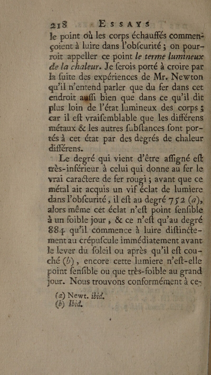 215 EE ssAYS | le point où les corps échauffés commen: çoient à luire dans l’obfcurité ; on pour- roit appeller ce point le terme lumineux ce la chaleur. Je {erois porté à croire par car il eft vraifemblable que les différens métaux &amp; les autres fubftances font por- différens. Le degré qui vient d’être affigné eft très-inférieur à celui qui donne au fer le métal ait acquis un vif éclat de lumiere dans l’obfcurité , il eft au degré 752 (a); a un foible jour ; &amp; ce n’eft qu’au depré 884 qu’il commence à luire diftinéte- ment au crépufcule immédiatement avant. (a) Newt. ibid . (8) Ibid,