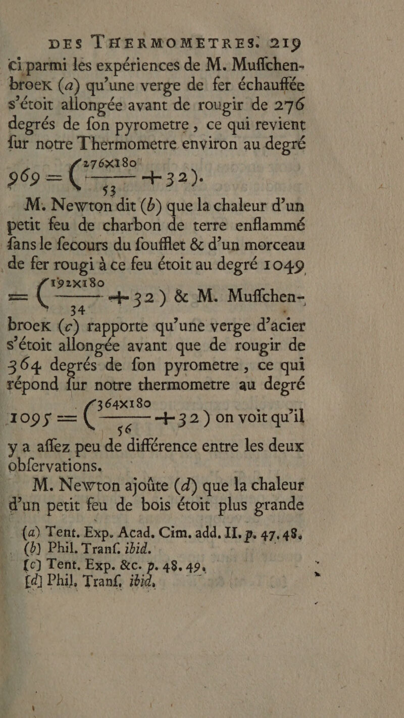 ci parmi les expériences de M. Mufichen- broer (a) qu’une verge de fer échauffée s’éroit allongée avant de roupir de 276 deprés de fon pyrometre , ce qui revient fur notre Thérmometre environ au degré 276X180! 969 == dé ‘qu +32). M. Newton dit (b) que la chaleur d’un petit feu de charbon de terre enflammé fans le fecours du foufflet &amp; d’un morceau de fer rougi à ce feu étoit au degré 1049 192X180 = ( 5 +32) &amp; M. Mufchen- broek (c) rapporte qu’une verge d’acier s’étoit allongée avant que de rougir de 364 deprés de fon pyrometre, ce qui répond fur notre thermometre au degré . ff364X180 Ù “a 1095 = ( se +32 )on voit qu’il y a aflez peu de différence entre les deux obfervations. | M. Newton ajoûte (d) que la chaleur d’un petit feu de bois étoit plus grande (a) Tent. Exp. Acad. Cim. add, II, p. 47,484 (8) Phil. Tranf. ibid. : {c) Tent, Exp. &amp;c. p. 48, 49, fd] Phil, Tran£, ji, Er