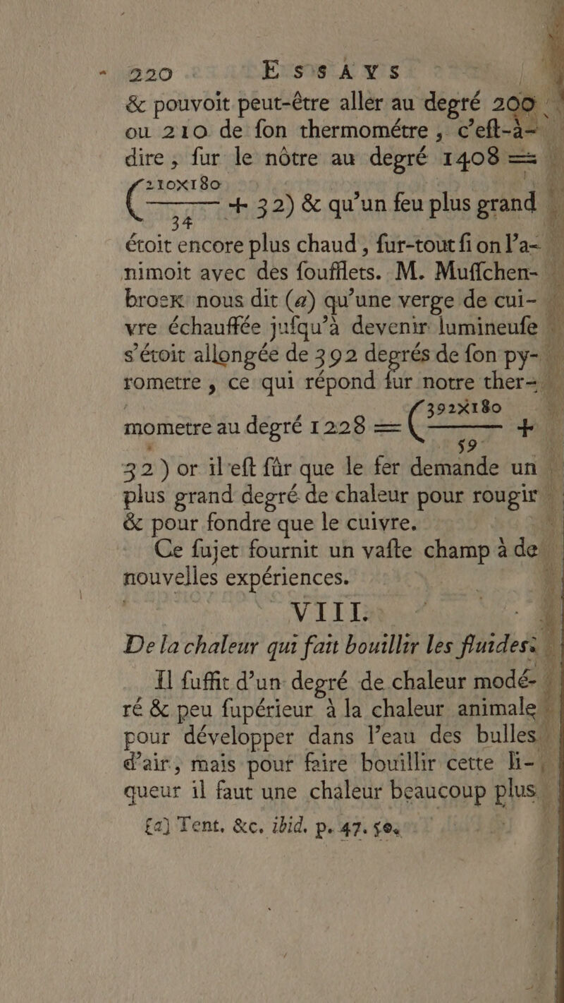 &amp; pouvoit peut-être aller au degré 2 n'S ou 210 de fon thermométre, c “eft-à- “ à dire ; fur le nôtre au degré 1408 = 210X180 ges MER ie 2) &amp; qu’un feu plus ns étoit encore plus chaud , fur-tout fi on l’a- w nimoit avec des foules. M. Muflchen- | bros: nous dit (a) qu une verge de cui- vre échauffée jufqu’à devenir lumineufe … s’éroit allongée de 392 degrés de fon py-« | rometre , ce qui répond fur notre ther= 4) 392X180 # mometre au degré 1228 — Ré: js 32) or il'eft für que le fer demande un … plus grand degré de chaleur pour rougiré &amp; pour fondre que le cuivre. Ce fujet fournit un vafte champ à des i nouvelles expériences. VIIL De la chaleur qui fat bouillir les fuidesa\ 11 fuffit d’un degré de chaleur modé- + ré &amp; peu fupérieur à la chaleur animalew pour développer dans l’eau des bulles d'air, mais pouf faire bouillir cette Hi-4 queur il faut une chaleur beaucoup plus à £a] Tent, &amp;c, 1bid. p.47. $e