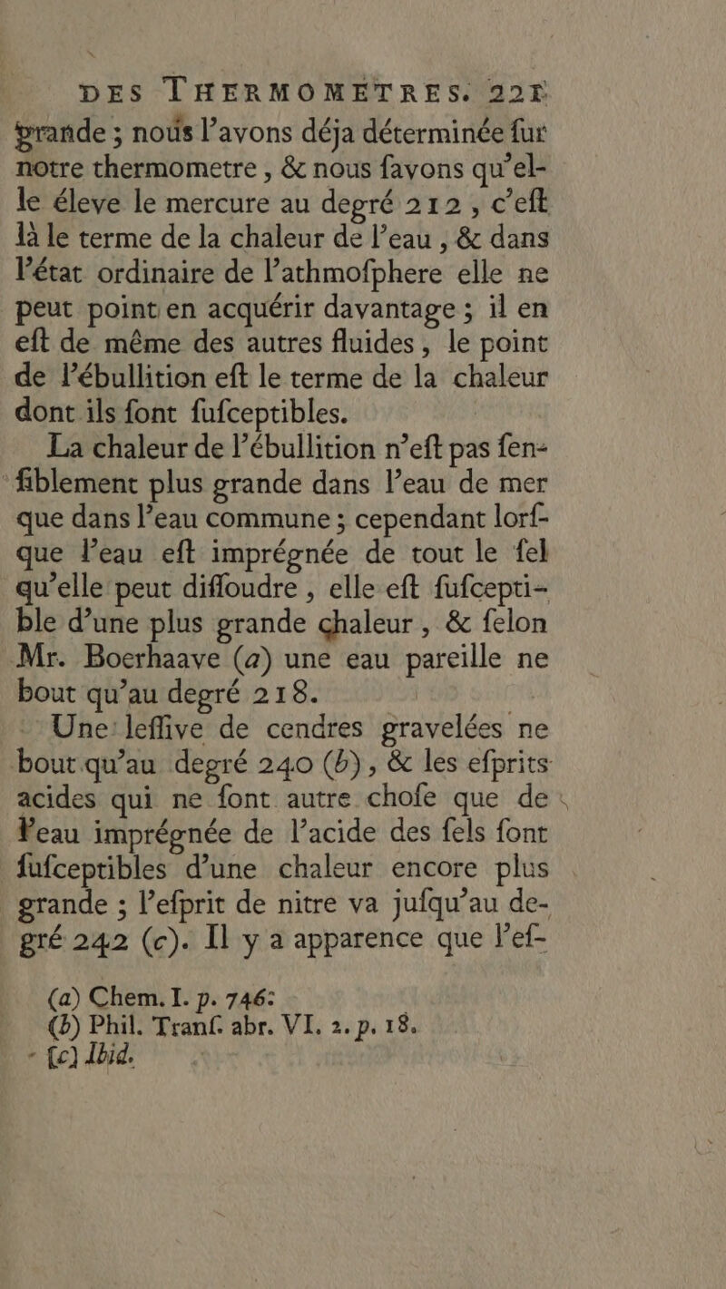 grande ; noûs l’avons déja déterminée fur notre thermometre , &amp; nous favons qu’el- le éleve le mercure au depré 212, c’eft là le terme de la chaleur de l’eau , &amp; dans Pétat ordinaire de lathmofphere elle ne peut point en acquérir davantage ; il en eft de même des autres fluides, le point de lébullition eft le terme de la chaleur dont ils font fufceptibles. La chaleur de l’ébullition n’eft pas fen- fiblement plus grande dans l’eau de mer que dans l’eau commune ; cependant lorf- que Peau eft imprépnée de tout le fel qu’elle peut difloudre , elle eft fufcepti- ble d’une plus grande chaleur , &amp; felon Mr. Bocrhaave (a) une eau pareille ne bout qu’au depré 218. - Une: leffive de cendres gravelées ne boutqu’au degré 240 (b), &amp; les efprits acides qui ne font autre chofe que de: Veau imprégnée de l’acide des fels font fufceptibles d’une chaleur encore plus grande ; l’efprit de nitre va jufqu’au de- gré 242 (c). Il y a apparence que F'ef- (a) Chem. I. p. 746: P €) Phil. Tranf. abr. VI. 2.p, 18, \ {c] Jbid. 1