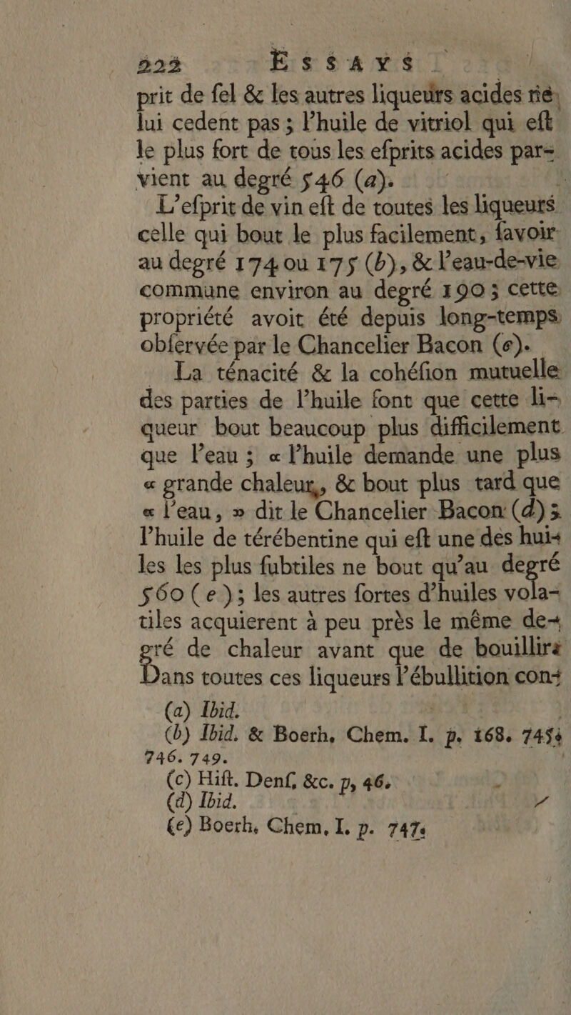 223 His Se MAL prit de fel &amp; les autres liqueurs acides rie; lui cedent pas ; l’huile de viwriol qui eft le plus fort de tous les efprits acides par= vient au degré 546 (a). k L’efprit de vin eft de toutes les liqueurs celle qui bout le plus facilement, favoir. au degré 174 ou 175 (b}, &amp; l’eau-de-vie commune environ au degré 190 ; cette propriété avoit été depuis long-temps ob{ervée par le Chancelier Bacon (e). _ La ténacité &amp; la cohéfion mutuelle es parties de l’huile font que cette li- queur bout beaucoup plus difficilement que l’eau ; « l’huile demande une plus « grande chaleur, &amp; bout plus tard que « l’eau, » dit le Chancelier Bacon (d);3 l'huile de térébentine qui eft une des hui« les les plus fubtiles ne bout qu’au 4 S60(e }; les autres fortes d’huiles vola- tiles acquierent à peu près le même de-+ mé de chaleur avant que de bouillirä ans toutes ces liqueurs Pébullition con+ (a) Ibid. | | (b) Ibid. &amp; Boerh. Chem. I. p. 168. 745à 746. 749. | (c) Hift. Denf, &amp;c. Pr 46: L (d) Ibid. /