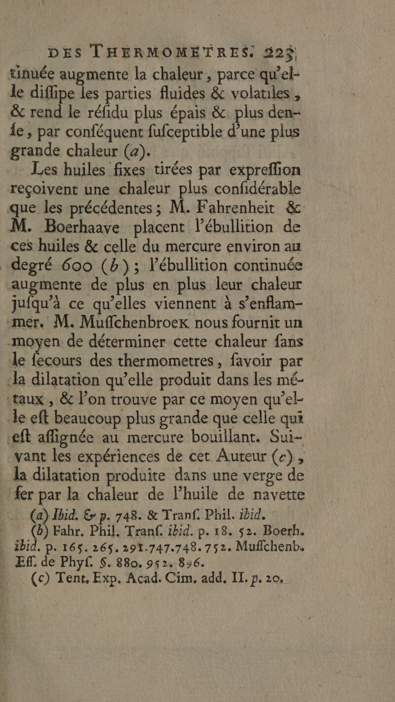 tinuée augmente la chaleur, parce qu’el- le diffipe les parties fluides &amp; volatiles, &amp; rend le réfidu plus épais &amp;. plus den- {e , par conféquent fufceptible d’une plus grande chaleur (a). Les huiles fixes tirées par expreflion reçoivent une chaleur plus confidérable que les précédentes ; M. Fahrenheit &amp; M. Boerhaave placent l’ébullition de ces huiles &amp; celle du mercure environ au degré 600 (b); lébullition continuée augmente de plus en plus leur chaleur jufqu’à ce qu’elles viennent à s’enflam- mer. M. Muflchenbroek nous fournit un moyen de déterminer cette chaleur fans le fecours des thermometres, favoir par ‘la dilatation qu’elle produit dans les mé- ‘taux , &amp; l’on trouve par ce moyen qu’el- le eft beaucoup plus grande que celle qui eft aflignée au mercure bouillant. Sui- vant les expériences de cet Auteur (e) , k dilatation produite dans une verge de fer par la chaleur de lPhuile de navette (a) Jbid. &amp; p. 748. &amp; Tranf. Phil. ibid. (b) Fahr. Phil. Tranf. ibid. p. 18. $2. Boerh. ibid, p. 165.265.291.747.748. 752. Muflchenb, . Ef. de Phyf. $. 880. 952. 856.