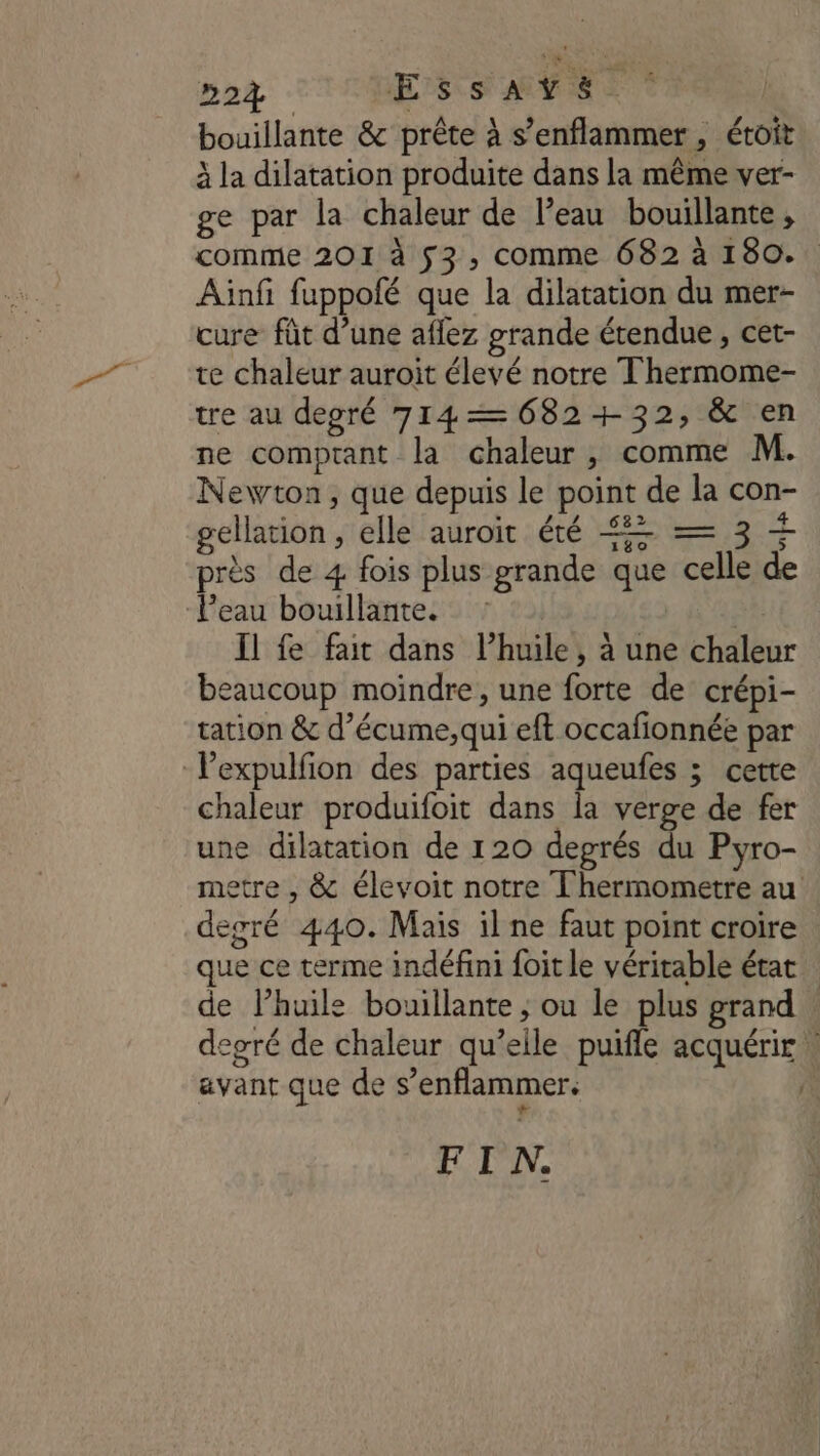 bouillante &amp; prête à s’enflammer, étoit à la dilatation produite dans la même ver- ge par la chaleur de l’eau bouillante, comme 201 à 53, comme 682 à 180. Ainfi fuppolé que la dilatation du mer- cure fût d’une aflez grande étendue, cet- te chaleur auroit élevé notre Thermome- tre au degré 714—6082+32, &amp; en ne comptant la chaleur, comme M. Newton, que depuis le point de la con- gellation, elle auroit été € = 3 CA TE re 3 “4 près de 4 fois plus grande que celle de l’eau bouillante. : Il fe fat dans l'huile, à une chaleur beaucoup moindre, une forte de crépi- tation &amp; d’écume,qui eft occafionnée par -lexpulfion des parties aqueufes ; cette chaleur produifoit dans la verge de fer une dilatation de 120 degrés du Pyro- metre , &amp; élevoit notre T'hermometre au degré 440. Mais il ne faut point croire que ce terme indéfini foit le véritable état de lhuile bouillante ; ou le plus grand degré de chaleur qu’elle puifle acquérir. avant que de s’enflammer. | FIN.