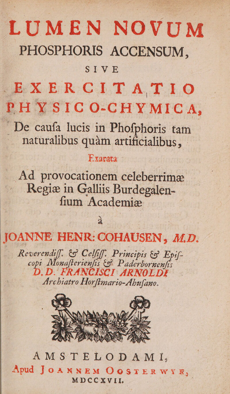 LUMEN NOVUM PHOSPHORIS ACCENSUM, SIVE HEXERCITATIO PH YSIC O-CHYMICA, . De caufa lucis in Phofphoris tam . maturalibus quàm arüficialibus, - Exarata Ad. provocationem celeberrime Regis in Galliis Burdegalen- fium Academie | x P : JOANNE HENR: COHAUSEN, A£D. : Reverendiff. €9 Celfiff. Principis 6 Via copt IMozaflerieufis &amp;9 Paderborzenfis .D. FRANCISCI: ARNOLDE Archiatro Horflmario-Abu[auo. y 7 OD AW r2. M d AMSTELODAMI, Apud JoAxNEM OOSTERWYE, MDCCXVII.