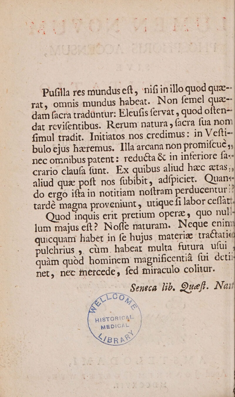 Pufilla res mundus eft, nifi inillo quod quz-- rat, omnis mundus habeat. Non femel quz-- dam facra tradüntur: Eleufis fervat , quod often dat revifentibus. Rerum natura , facra fua nom fimal tradit. Initiatos nos credimus: in Vefti- bulo ejus haeremus. Illa arcana non promifcue nec omnibus patent: reducta &amp; in inferiore fa« crario clauía funt. Ex quibus aliud hzec atas;, aliud qua poft nos fubibit, adfpiciet.. Quan do ergo ifta in notitiam noftram perducentur ;? tardé magna proveniunt, utique fi labor ceflat: Quod inquis erit pretium operae, quo nul jum majus eft? INofle naturam. Neque enini quicquam habet in fe hujus materia tractatie pulchrius ,, cüm. habeat. multa furura ufui | quàm quód hominem magnificentià fui deti net, nec fnercede , fed miraculo colitur. | Seneca lib. Quefl. Nait - O05. N s Y HISTORICAM | MEDICAL C BRE