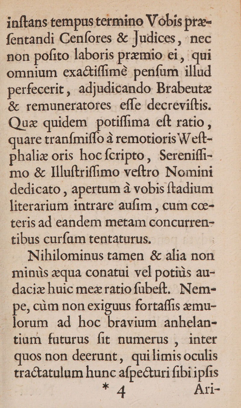 inftans tempus termino V óbis prz- fentandi Cenfores &amp; ]udices , nec non pofito laboris przmio ei, qui omnium exactiffimé penfum illud perfecerit, adjudicando Brabeutz &amp; remuneratores effe decrevitis. Quz quidem potiffima eft ratio , quare tranímiffo à remotioris W eft- halix oris hocfcripto, Sereniffi- - mo &amp; Illuftriffimo veftro Nomini dedicato , apertum à vobis ftadium literarium intrare aufim , cum coe- teris ad eandem metam concurren- tibus curfam tentaturus. | Nihilominus tamen &amp; alia non minus aqua conatui vel potiüs au- daciz huic mezratio fübeft, Nem- pe, cüm non exiguus fortaffis zzmu- lorum ad hoc bravium anhelan- tiam faturus fit numerus , intet quos non deerunt, quilimis oculis tractatulum hunc afpe&amp;uri fibi ipfis a Ari-