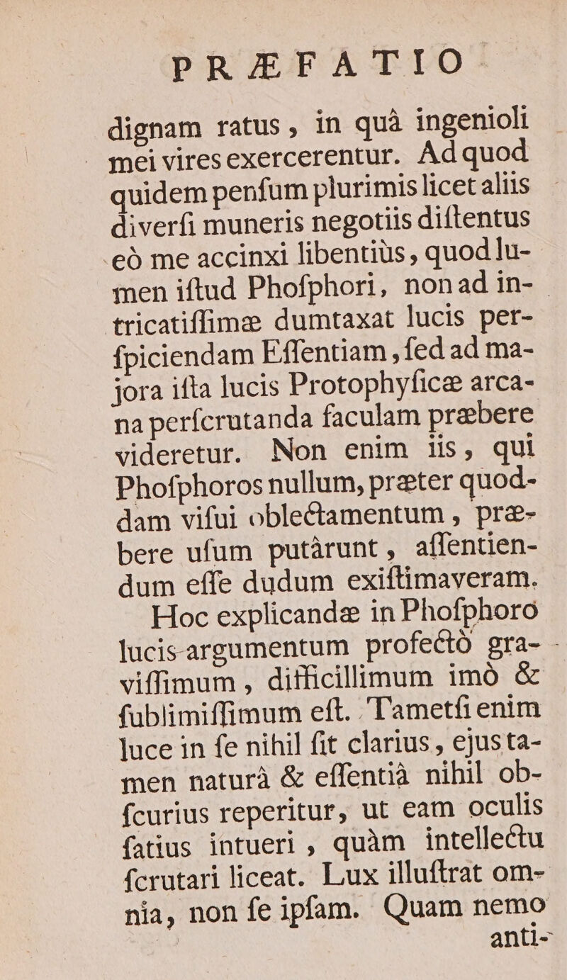 PRIEFATIO. dignam ratus, in quà ingenioli J meiviresexercerentur. Ad quod quidem penfum plurimis licet aliis diverfi muneris negotiis diíftentus .eó me accinxi libentius, quod lu- men iftud Phofphori, nonad in- tricatiffime dumtaxat lucis per- fpiciendam Effentiam , fed ad ma- jora ifta lucis Protophyficee arca- na perfcrutanda faculam prebere videretur. Non enim iis, qui Phofphoros nullum, prater quod- dam vifui oble&amp;ctamentum , pr&amp;- bere ufum putàrunt , affentien- dum effe dudum exiftimaveram. Hoc explicanda in Phofphoro lucis-argumentum profectó gra- - viffimum , difficillimum imó &amp; fublimiffimum eft. .'l'ametfi enim Juce in fe nihil fit clarius , ejusta- men naturà &amp; effentià nihil ob- fcurius reperitur, ut eam oculis fatius intueri , quàm intellectu fcrutari liceat. Lux illuftrat om-- nia, non fe ipfam. Quam nemo anti-