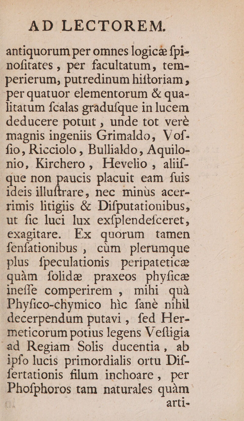 antiquorum per omnes logica fpi- nofitates , per facultatum, tem- perierum, putredinum hiftoriam ; per quatuor elementorum &amp; qua- litatum fcalas graduífque in lucem deducere potuit , unde tot veré - magnis ingeniis Grimaldo, Vof- fio, Ricciolo , Bullialdo , Aquilo- nio, Kirchero, Hevelio , aliif- .que non paucis placuit eam fuis ideis Mluftrare, nec minus acer- rmis htigis &amp; Difputationibus, ut fic luci lux exfplendefceret, exagitare. Ex quorum tamen fenfationibus , cum plerumque plus fpeculationis peripateticze quàm folida praxeos phyfice inefe comperirem , mihi quà Phyfico-chymico hic fané nihil decerpendum putavi, fed Her- meticorum potius legens Veftigia .ad Regiam Solis ducentia, ab ipfo lucis primordialis ortu Dif- lertationis filum inchoare, per Phofphoros tam naturales quàm t arti-