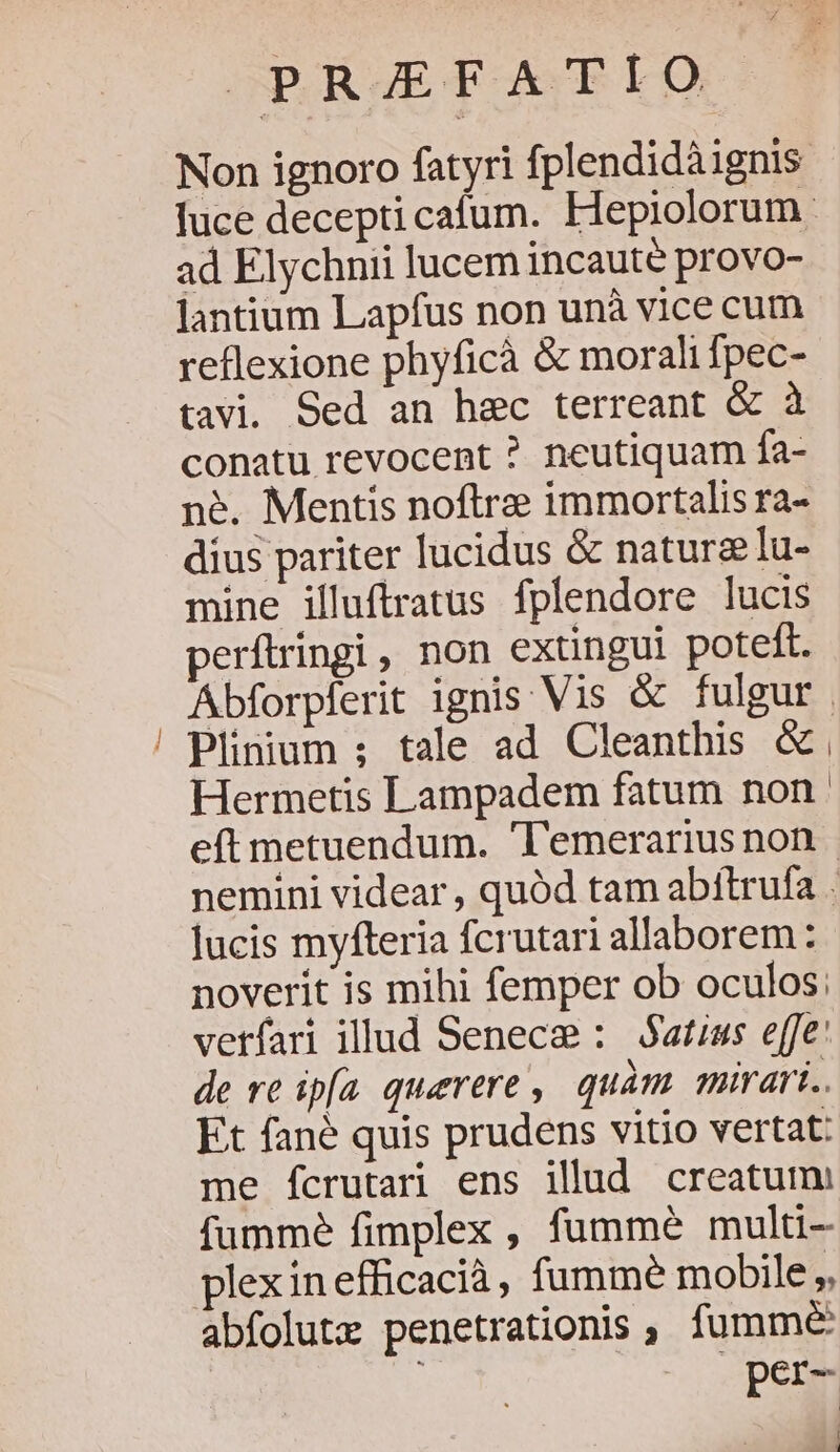 Wa OPARETOACELO Non ignoro fatyri fplendidàignis luce decepti cafum. Hepiolorum. ad Elychnii lucem incaute provo- lantium Lapfus non unà vice cum reflexione phyficà &amp; morali fpec- tavi. Sed an hec terreant &amp; à conatu revocent ? neutiquam fa- né. Mentis noftre immortalis ra- dius pariter lucidus &amp; naturalu- mine illuftratus fplendore lucis perftringi, non extingui poteft. Abforpferit ignis Vis &amp; fulgur | Plinium ; tale ad Cleanthis &amp;. Hermetis Lampadem fatum non. eft metuendum. T'emerariusnon nemini videar , quód tam abítrufa . Jucis myfteria fcrutari allaborem: noverit is mihi femper ob oculos: vetfari illud Senece : Satius effe: de re ipfa querere, quàm mirari.. Et fané quis prudens vitio vertat: me fcrutari ens illud creatum: fumme fimplex , fummé multi lexinefficacià, fumme mobile per- | 1