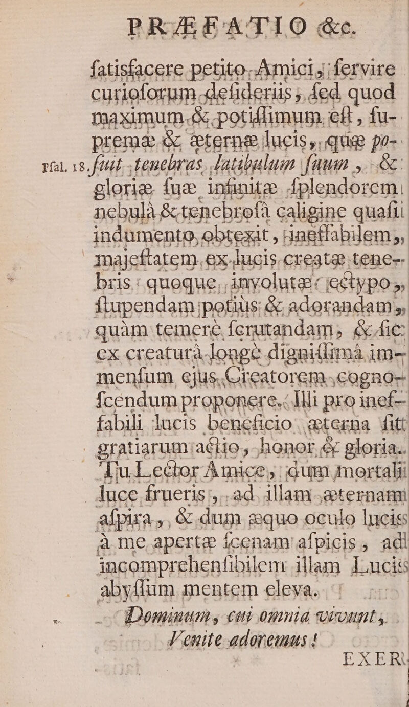 PR/EEATIO dc. fatisfacere petito. Amici j; fervire curieforum. defideriis ;. ed quod maximum 4 potiffimum. eft , fu-- prema. &amp; eterne lucis, qug po-- T0872 Menebras. Jatibulum fan ,.—.&amp;: glorie [ue infinitze dgleadorun nebulà &amp;.tenebrofà caligine quafii indumento, obtexit ; 4ngtfabilem;, majeftatem.,. ex. lucis. create tene- bris: queque; Amyolutaic e&amp;ypo ». flupendam; potius; &amp; adorandam s, quàm temere Ácrutandam, &amp;/ic: ex cr eatura. longe digaiilimà i ime menfum ejus.Creatorem ,cogno- fcendum proponere. Illi pro inef— fabili lucis beneficio. a&amp;tecna fitt . gratiarum:atlio, ;honor &amp; gloria.. Au Lector Amice, idum mortali luce frueris ,.. ad. illam geternami afpira ue dum &amp;quo oculo lucis à me aperte ícenam afpicis, adi incomprehenfibilem: illam lucis abyflum mentem eleva. Dominum; cui omnia qicutit y Venite adoreumus ! / FAIAM