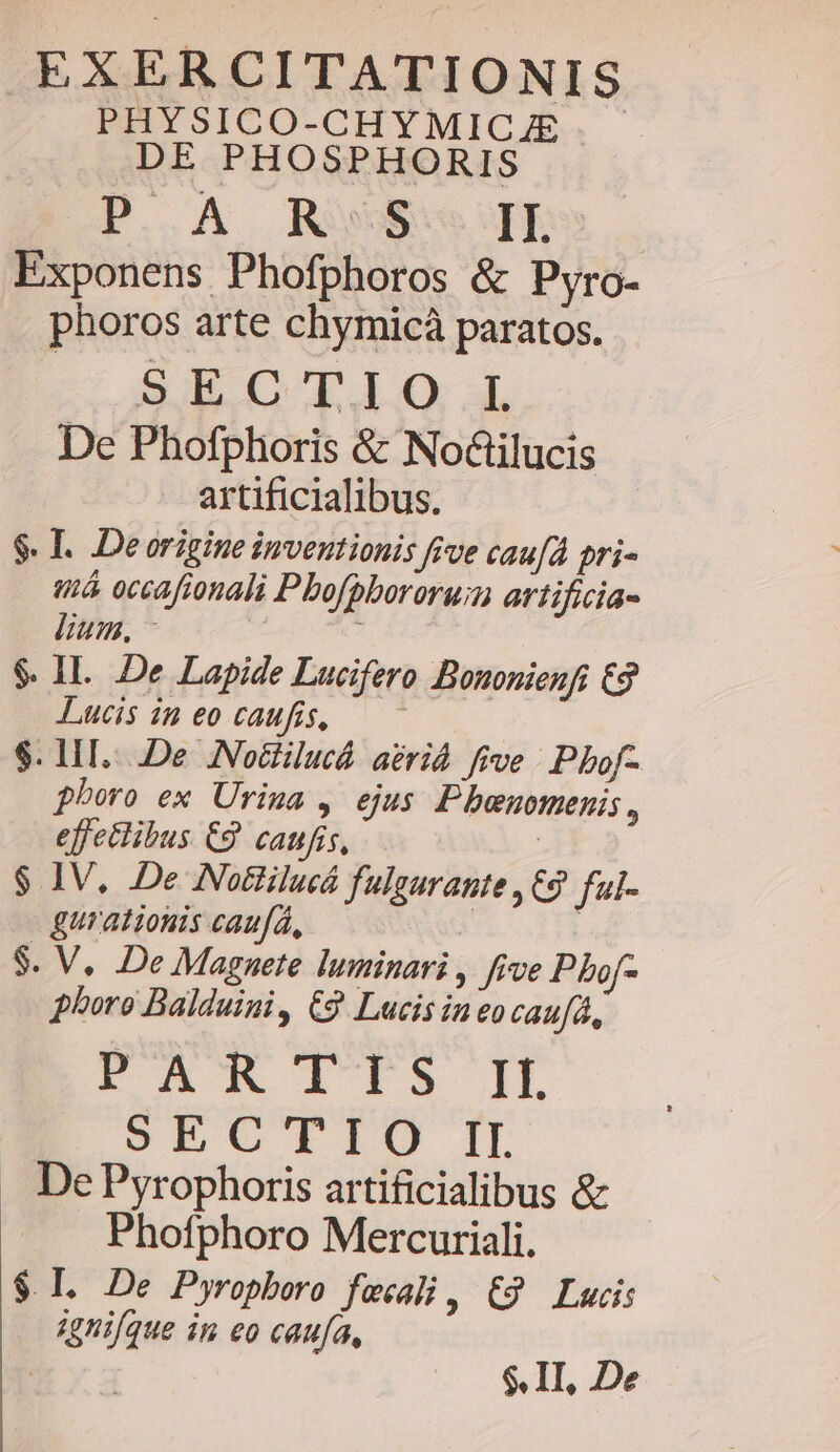 PHYSICO-CHYMICJE DE PHOSPHORIS P..A REGE Exponens Phofphoros &amp; Pyro- phoros arte chymicà paratos. SE C LI 4L De Phofphoris &amp; Noailucis artificialibus. $. I. Deorigine inventionis frve cau[d pri- tá occafionali Pbofpbororu;m artificia- lium. x $. 1I. De Lapide Lucifero Bononienfi £2 Lucis in eocaufs, —— $. LIT...De ANodiilucá. aérid. five |. Phbof- pboro ex Urina , ejus P benuotmnenis , effectibus €9 caufis, | $ IV. De Notlilucá fulgurante , C9 ful- gurationis caufá, i | $. V. De Magnete luminari , five Pbof- phoro Balduini, €9 Lucis ineocaufà, FE E lts IL SEC'CTIO IL . DePyrophoris artificialibus &amp; Phofphoro Mercuriali. $ L De Pyropboro fecali, £9 Lucis ignique in eo caufa, : $. II, De