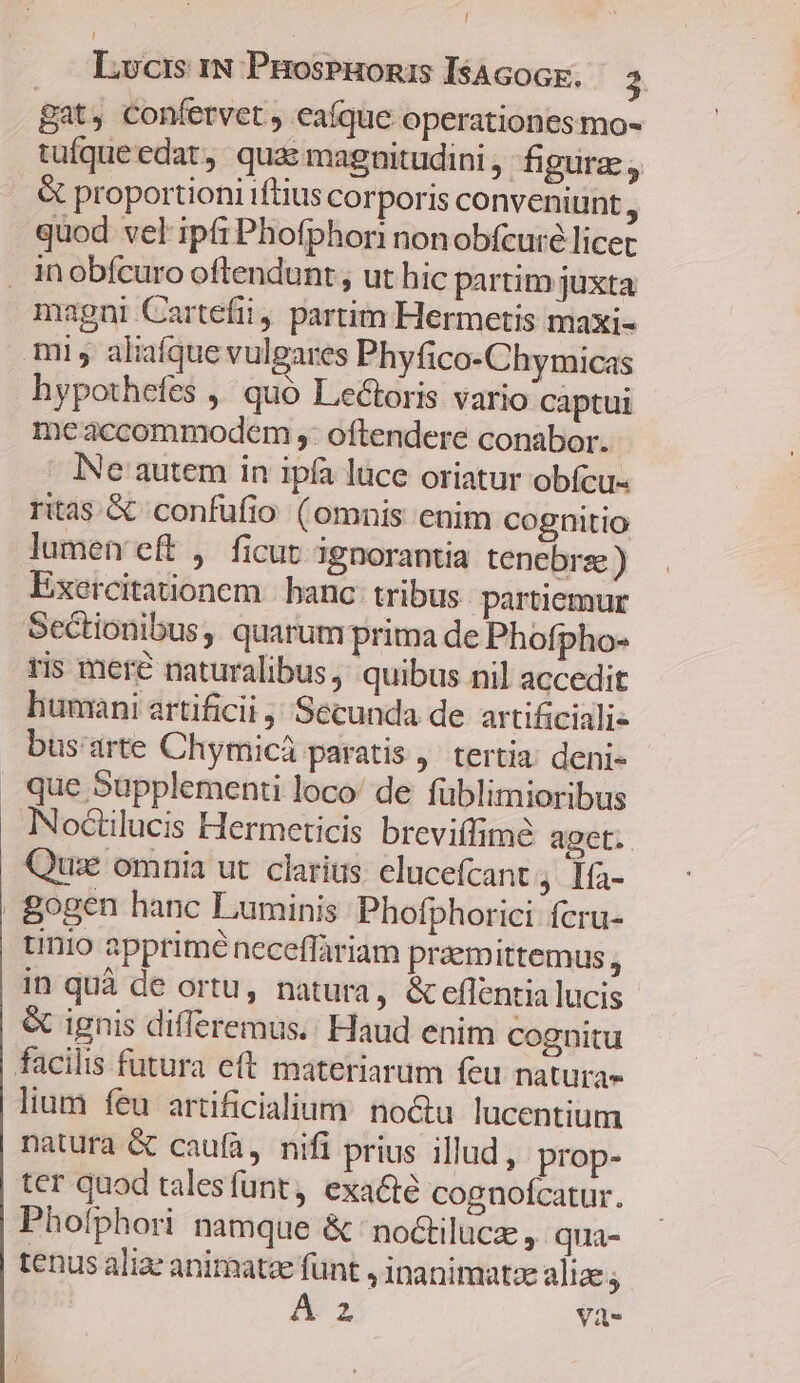 / Lucis IN ProspHonizs IsAcoGk. - 3. gat, confervet , eaíque operationes mo- tuíqueedat, quas magnitudini ,- figure, . &amp; proportioni iftius corporis conveniunt j quod vel ipfi Phofphori nonobfcuré licec . inobfcuro oftendunt, ut hic partim juxta magni Cartefii, partim Hermetis maxi- mi, aliafque vulgares Phyfico-Chymicas hypothefes ,' quó Lectoris vario captui meaccommodem ,: oftendere conabor. INe' autem in ipfa luce oriatur obfcu- ritas &amp; confufio (omnis enim cognitio lumen eft , ficut ignorantia tenebre ) Exercitaonem banc tribus partiemur Sectionibus, quarum prima de Phofpho- ris meré naturalibus, quibus nil accedit humani artificii Secunda de artificiali- bus'arte Chymicá paratis ,' tertia deni- que Supplement loco! de füblimioribus INoctilucis Hermeticis breviffime aget. Quze omnia ut. clarius. elucefcant, 1fa- . Bogen hanc Luminis:Phofphorici fcru- tinio apprime neceffariam przemittemus j in quà de ortu, natura, &amp;eflentia lucis &amp; ignis differemus.: Haud enim cognitu facilis futura eft materiarum feu natura- lium feu artificialium: no&amp;tu lucentium natura &amp; caufa, nifi prius illud , prop- ter quod talesfunt, exa&amp;té cognofcatur. Phofphori namque &amp; no&amp;tilucz , qua- tenus aliae animatze funt , inanimatze aliae; A2 Và-