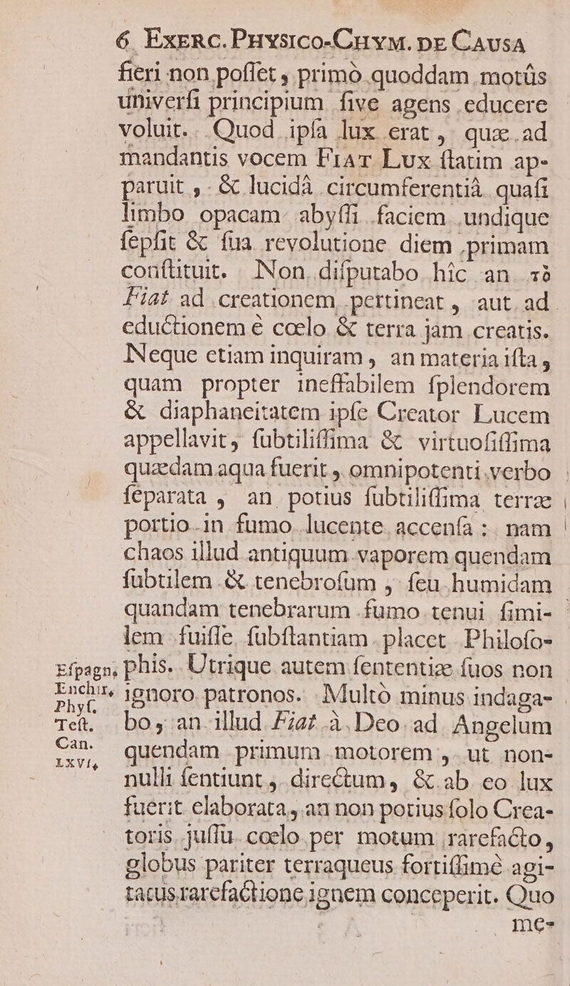 fieri non poflet , primó quoddam .motüs univerfi principium. five agens educere voluit...Quod ipfa lux erat, qux. ad mandantis vocem Frar Lux flatim ap- paruit , - & lucidà circumferentià. quafi limbo opacam- abyfli faciem undique fepfit & fua revolutione diem primam confütuit. Non, difputabo hic an. 38 eductionem € ccelo & terra jam creatis. INeque etiam inquiram ,. an materia ifta , quam propter ineffabilem fplendorem & diaphaneitatem ipfe Creator Lucem appellavit, fubtiliffima & virtuofiffima fíeparata , an potius fübtiliffima terrae portio.in fumo. lucente. accenfa :. nam chaos illud antiquum.vaporem quendam fuübtilem .& tenebrofüm ,- feu. humidam lem fuifle. fubftantiam. placet. Philofo- Efpagn, phis. Utrique autem fententize fuos non Enchir, Tet. boy an illud 727.à. Deo. ad. Angelum C4 quendam primum .motorem ,- ut non- LXVÍ, . £qUA . E nulli: fentiunt . dire&tum, &.ab. eo lux fuerit elaborata, an non potius folo Crea- toris jufTu. coelo per motum rarefacto, globus pariter terraqueus fortiffimé agi- tacusrarcfactione ignem conceperit. Quo ! 4 | mes