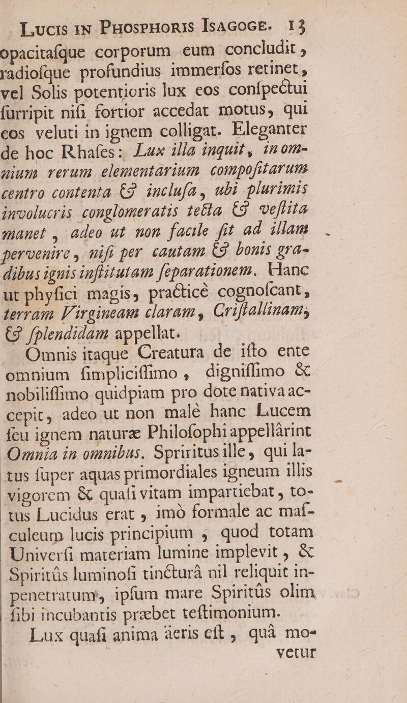 opacitaíque corporum eum concludit , radiofque profundius immerfos retinet, vel Solis potentioris lux eos confpectui furripit nii fortior accedat motus, qui eos veluti in ignem colligat. Eleganter de hoc Rhafes :; Lux illa inquit, imom- aiu) rerum elemenutarium. compofitarum centro contenta £9. inclufa , ubi plurimis involucris conglomeratis te&amp;a. C9. veflita manet , adeo ut mon facile fit ad. illam perveuire , mifi per cautam G9. bonis gra- dibus ignis iuflitutam feparationem. Vlanc ut phyfici magis, practice. cognoícant, terram l'irgineam claram, Griftallinam, (2 /plendidam appellat. Omnis itaque Creatura de ifto ente omnium fimpliciffimo , digniffimo &amp; nobiliffimo quidpiam pro dote nativa ac- cepit, adeo ut non malé hanc Lucem feu ignem natura: Philofophi appellàrint Qmnia in omnibus. Spriritusille, qui la- tus fuper aquas primordiales igneum illis vigorem &amp; quali vitam impartiebat , to- tus Lucidus erat , imó formale ac maí- culeum lucis principium , quod totam .Univerfi materiam lumine implevit , &amp; Spiritüs luminofi tincturà nil reliquit in- penetratume ipfum mare Spiritüs olim fibi incubantis praebet teftimonium. Lux quafi anima àeris cft, quà mo- vetur