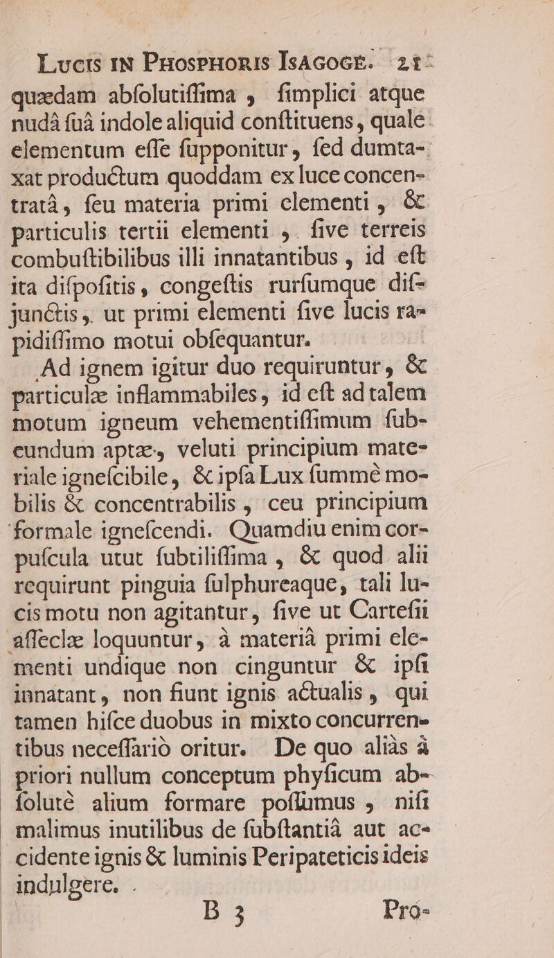 quaedam abfolutiffima , fimplici atque nudá fuá indole aliquid conftituens , quale: elementum efle füpponitur, fed dumta- xat productum quoddam ex luce concen- tratà, feu materia primi clementi , &amp; particulis tertii elementi ,. five terreis combuftibilibus illi innatantibus , id eít ita difpofitis , congeftis rurfumque dif- jun&amp;is . ut primi elementi five lucis ra» pidiffimo motui obfequantur. | Ad ignem igitur duo requiruntur, &amp; particule inflammabiles, id eft ad talem motum igneum vehementiffimum fub- eundum aptz veluti principium mate- riale igneícibile, &amp; ipfa Lux fummé mo- bilis &amp; concentrabilis , ceu principium formale igneícendi. Quamdiu enim cor- puícula utut fubtiliffima , &amp; quod alii requirunt pinguia füulphureaque, tali lu- cis motu non agitantur, five ut Cartefii affeclz loquuntur ' à materià primi ele- menti undique non cinguntur &amp; ipfi innatant, non fiunt ignis actualis ,.. qui tamen hifce duobus in mixto concurren- tibus neceffarió oritur. De quo aliàs à priori nullum conceptum phyficum ab- ioluté alium formare poflumus , nifi malimus inutilibus de fubftantià aut ac« cidente ignis € luminis Peripateticis ideis . indulgere. . : B 3 Pró-