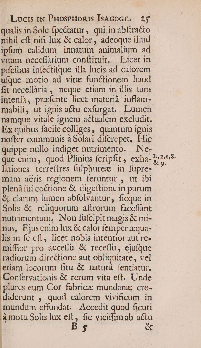 qualis in Sole fpectatur , qui in abftracto nihil eft nifi lux &amp; calor, adeoque illud - ipfum calidum innatum animalium ad vitam neceflarium conftituit, | Licet in pifcibus infectifque illa lucis ad calorem ufque motio ad vita: functionem haud fit neceflaria , neque etiam in illis tam intenfía, praíente licet materià inflam- mabili, ut ignis actu exfurgat. Lumen namque vitale ignem actualem excludit. Ex quibus facile colliges, quantum ignis nofter communis à Solari difcrepet, Hic quippe nullo indiget nutrimento. .Ne- que enim , quod Plinius fcripfit , exha- I-2* lationes terreftres fulphurez in füpre- ^ mam aeris regionem feruntur , ut ibi plená fui coCtione &amp; digeftionein purum &amp; clarum lumen abfolvantur, ficque in Solis &amp; reliquorum aftrorum faceffant nutrimentum, Non fuícipit magis &amp; mi- nus, Ejusenim lux &amp; calor femper aequa- lis in fe eft, licet nobis intentior aut re- mifhor pro acceílu &amp; receflu, ejufque radiorum dircctione aut obliquitate, vel etiam locorum fitu &amp; naturà fentiatur. Confervationis &amp; rerum vita eft. Unde plures eum Cor fabrice mundanz cre- :diderunt ,. quod calorem vivificum in mundum effundat. Accedit quod ficuti 'à motu Solis lux eft, fic viciffimab acta B, &amp;