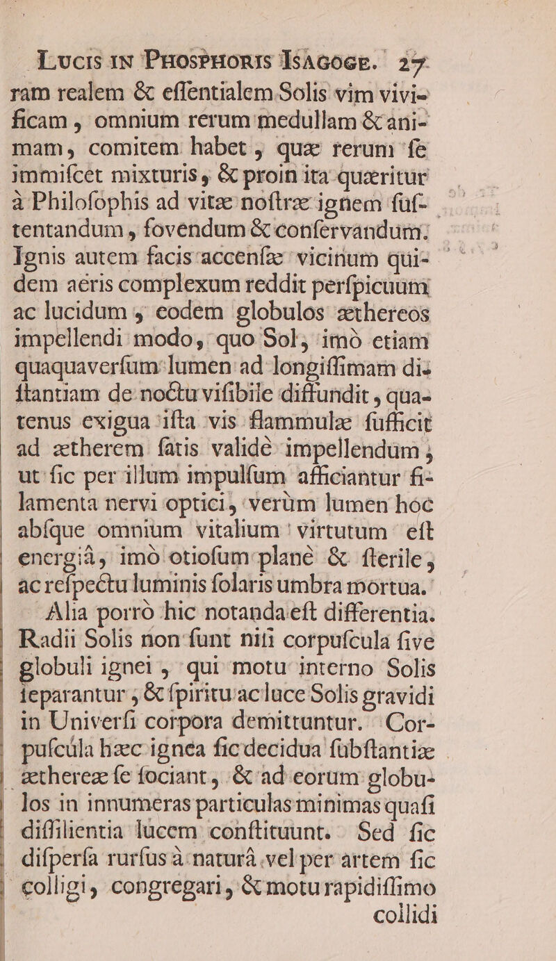 ram realem &amp; effentialem Solis vim vivi- ficam , omnium rerum medullam &amp; ani- mam, comitem habet, quz rerum fe jmmifcet mixturis , &amp; proin ita quaeritur tentandum , fovendum &amp; confervandum: Ignis autem facis acceníze vicinum qui- dem aeris complexum reddit perfpicuum ac lucidum 4 eodem globulos zthereos impellendi modo; quo Sol, imó etiam | quaquaverfum:lumen ad longiffimarm di: Ítantiam de noctu vifibile diffundit , qua- tenus exigua ifta vis flammulze fufficit ad zttherem fatis validé. impellendüm ut fic per illum impulfum afficiantur fi- lamenta nervi optici, verüm lumen hóc abíque omnium vitalium ' virtutum |! eft energià, imó otiofum plane &amp; fterile; ac refpectu luminis folaris umbra mortua. Alia porró hic notanda eft differentia. Radii Solis non funt niti corpufcula five globuli ignei qui motu interno Solis ieparantur ; &amp; fpiritu'acluce Solis gravidi | in Univerfi corpora demittuntur. | Cor- | puícüla hzec ignea fic decidua fübflantiz - &amp;therezefe fociant , .&amp; ad eorum globu- . los in innumeras particulas minimas quafi | diffilientia lucem conftituunt. Sed fic difpería rurfus à: naturá .vel per artem fic | €olligi, congregari , &amp; moturapidiffimo | | collidi