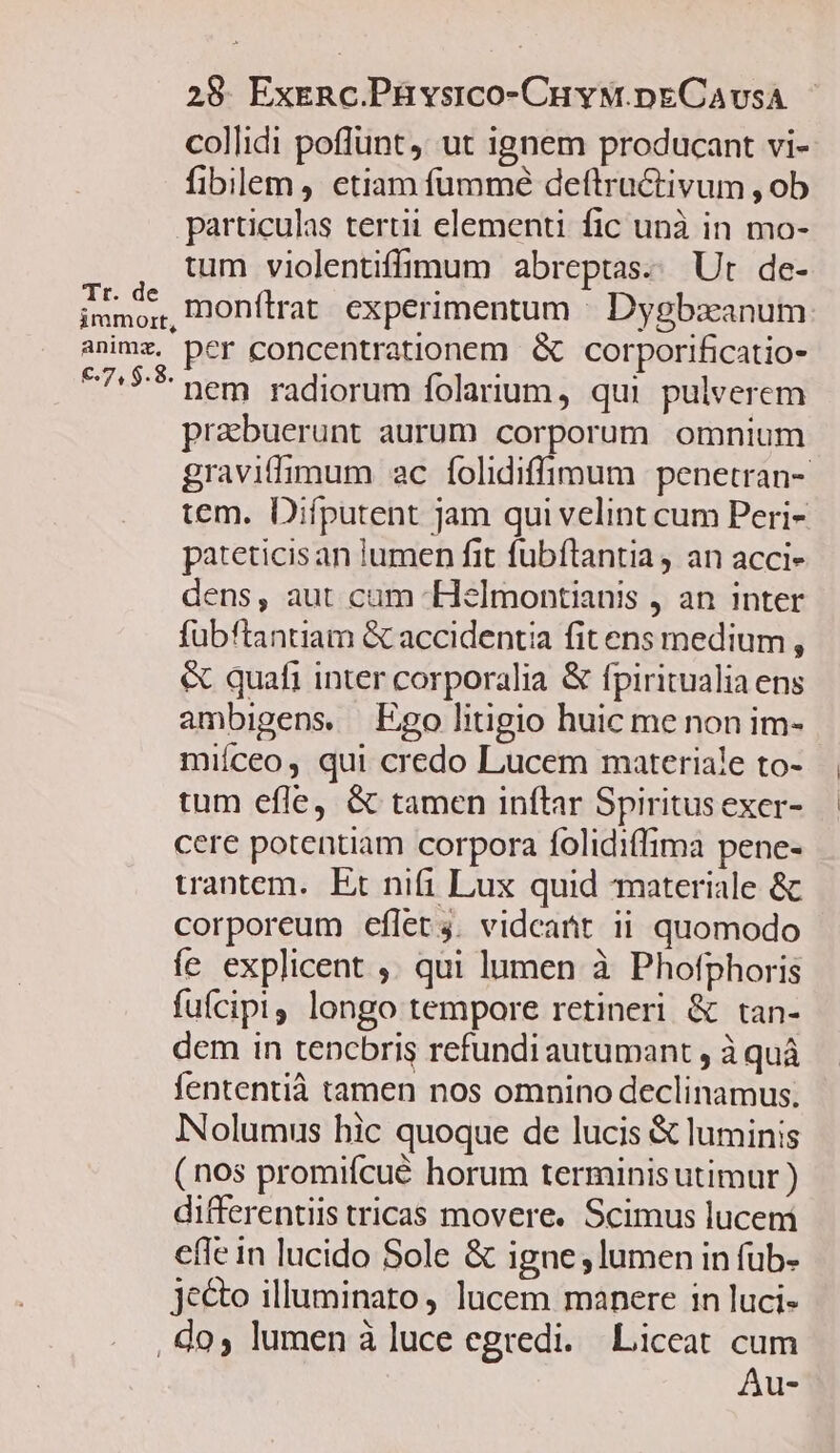 anima, 28. ExeRc.Püvsico-CuvM.pECAvsA collidi poffunt, ut ignem producant vi- fibilem, etiam fummé deftructivum , ob particulas tertii elementi fic unà in mo- tum violentiffimum abreptas. Ut de- monítrat experimentum : Dygbzxeanum per concentrationem &amp; corporificatio- nem radiorum folarium, qui pulverem prabuerunt aurum corporum omnium graviffimum ac folidiffimum penetran- tem. Difputent jam qui velint cum Peri- pateticis an lumen fit fubftantia , an acci- dens, aut cam -Helmontianis , an inter fübftantiam &amp; accidentia fitens medium , &amp; quafi inter corporalia &amp; fpiritualia ens ambigens — Ego litigio huic me non im- miíceo, qui credo Lucem materiale to- tum efle, &amp; tamen inftar Spiritus exer- cere potentiam corpora folidiffima pene- wantem. Et nifi Lux quid materiale &amp; corporeum eflet 4. vidcatit ii quomodo fe explicent ,. qui lumen à Phofphoris fuícipi longo tempore retineri &amp; tan- dem in tencbris refundi autumant , à quá fententià tamen nos omnino declinamus. INolumus hic quoque de lucis &amp; luminis (nos promifcué horum terminisutimur ) differentiis tricas movere. Scimus lucem efie in lucido Sole &amp; igne lumen in fub- jecto illuminato, lucem manere in luci- , do, lumen à luce egredi. Liceat cum Au-