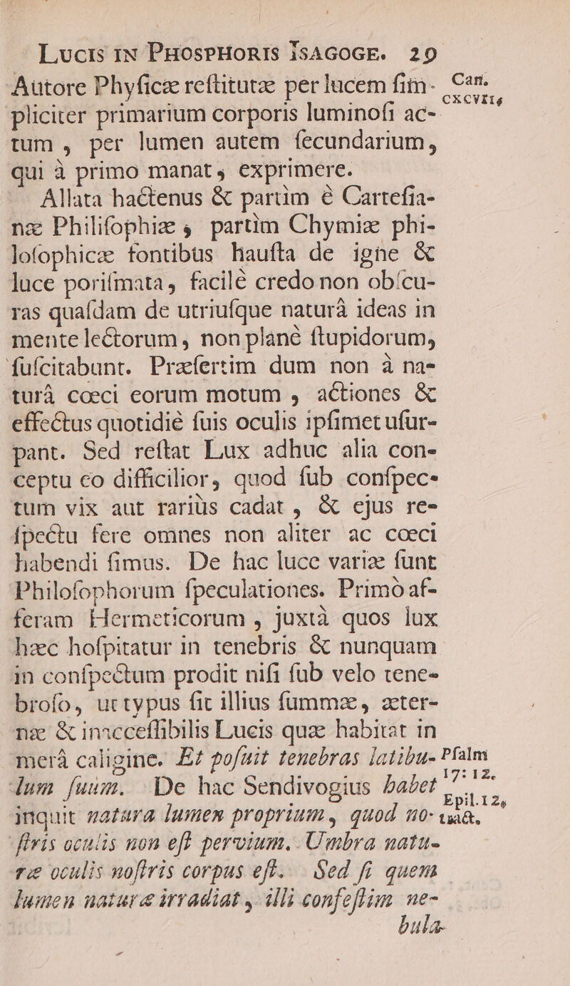 Autore Phyficae reftitutze per lucem fim. Car pliciter primarium corporis luminofi ac-- jc tum , per lumen autem fecundarium, qui à primo manat, exprimere. Allata hactenus &amp; partim e Cartefia- nz Philifophiae 4. partim Chymiz phi- lofophice fontibus haufta de igne &amp; luce porifmata, facilé credo non ob/cu- ras quadam de utriufque naturà ideas in mente le&amp;orum , non plané ftupidorum, füfcitabunt. Prafertim dum non à na- turáà coeci eorum motum , actiones &amp; effectus quotidié fuis oculis ipfimet ufur- pant. Sed reftat Lux adhuc alia con- ceptu co difficilior) quod fub confpec- tum vix aut rariüs cadat , &amp; cjus re- [fpeCtu fere omnes non aliter ac cceci habendi fimus. De hac luce variae funt Philofophorum fpeculationes. Primo af- feram Hermeticorum , juxtà quos lux haec hofpitatur in tenebris &amp; nunquam in confpectum prodit nifi füb velo tene- brofo, uctypus fic illius füummz, acter- nae &amp; inacceffibilis Lucis quae habitat in merá caligine. E pofuit tenebras latibu- Pfalm / N i7: 12, lum fuum. De hac Sendivogius Da£et /.. inquit zatara lumen proprium, quod no B füvis oculis non eft. pervium. Umbra natu- ri oculis noflris corpus eff... Sed fi. quem lumen nature irradiat , illi confeflim ue- bula.