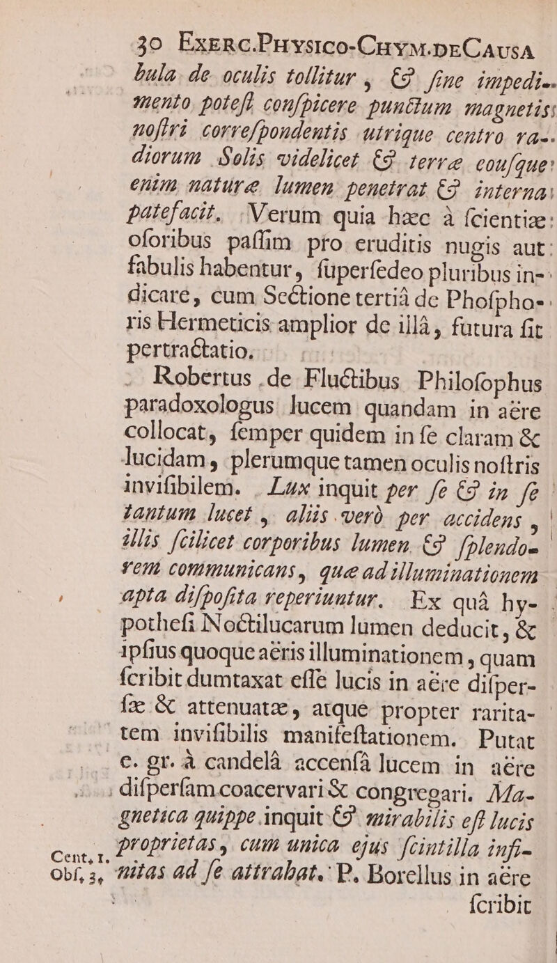 Bula. de. oculis tollitur ,. £2. fine impedi. ento. pote] cou[picere puu&amp;um agnetis: nofiri. correfpoudentis utrique. centro va-. diorum Solis videlicet € terre cou[que: enim nature, lumen: penetrat E32. inferna: patefacit, . Verum quia hac à fcientize: oforibus paffim pro eruditis nugis aut: fabulis habentur, füperfedeo pluribus in- dicare, cum Sectione tertiá de Phofpho- ris Hermeticis amplior de illà, futura fit pertractatio, Robertus ,de. Fluctibus Philofophus paradoxologus lucem quandam in aere collocat, femper quidem infe claram &amp; lucidam, plerumque tamen oculis noftris Tantum lucet ,. aliis verà. per. accidens . Vis fcilicet corporibus lumen .€9 fpleudo- Tem conmunicans, queadilluminationem pothefi Noctilucarum lumen deducit, &amp; 1pfius quoque aéris illuminationem , quam fcribit dumtaxat effe lucis in aéie difper- tem invifibilis maniíeftationem. Putat €. gr. à candelà acceníá lucem in aere Cent, I. Obf, 3, gnetica quippe inquit C9 sgirabilis eff lucis proprietas ,. cum unica. ejus fcintilla infi- tiitas ad fe attrabat. P. Borellus in aere ve Ícribit