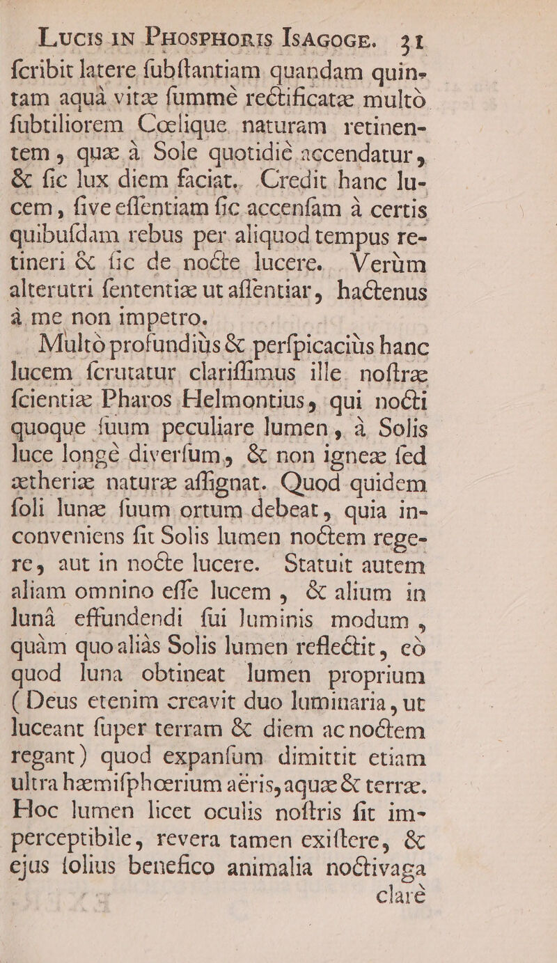 fcribit latere fübflantiam quandam quin- tam aquà vitz: fumme rectificatae multó. fubtiliorem Coelique. naturam | retinen- tem , quz.à Sole quotidie accendatur , & fic lux diem faciat... Credit hanc lu- cem, fiveeflentiam fic accenfam à certis quibufdam rebus per aliquod tempus re- tineri & fic de. nocte lucere... Verüm alterutri fententize ut affentiar, hactenus à me non impetro. . Multóprofundiüs & perfpicaciüs hanc lucem ícrutatur, clariffimus ille. noftrae Ícientizz Pharos Helmontius, qui nocti quoque fuum peculiare lumen ,. à Solis luce longé diverfum, & non ignez fed atheriz natura affignat. Quod quidem foli lunae fuum ortum debeat, quia in- conveniens fit Solis lumen noctem rege- re, aut in nocte lucere. Statuit autem aliam omnino effe lucem , & alium in lunà effundendi fui luminis. modum , quàm quo aliàs Solis lumen refle&tit, có quod luna obtineat lumen proprium ( Deus etenim creavit duo luminaria, ut luceant fuper terram & diem ac noctem regant) quod expaníum dimittit etiam ultra haemifphoerium aeris, aquze & terrae. Hoc lumen licet oculis noflris fit im- perceptibile, revera tamen cxiflere, & ejus tolius benefico animalia noctivaga | clare