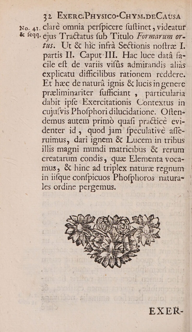 22? ExrncPHvsico-Cuvw.pECAUSA No. 41. Claré omnia perfpicere fuftinet , videatur. & feqq. ejus 'TraCtatus fub Titulo Formar or- Zu$. Ut & hic infrà Sectionis noftrae I. partis II... Caput III. Hac luce datá fa- cile eft de variis vifüs admirandis aliàs explicatu difhcilibus rationem reddere. Et haec de naturá ignis & lucis in genere praeliminariter fufficiant , particularia dabit ipfe: Exercitationis Contextus in cujufvis Phofphori dilucidatione. Often- demus autem primo quafi practice evi- denter id , quod jam fpeculativé afle- ruimus, dari ignem & Lucem in tribus ilis magni mundi matricibus & rerum creatarum condis, quae Elementa voca- mus, & hinc ad triplex naturz regnum in iifque confpicuos Phofphoros natura* ' les ordine pergemus. | EXER-