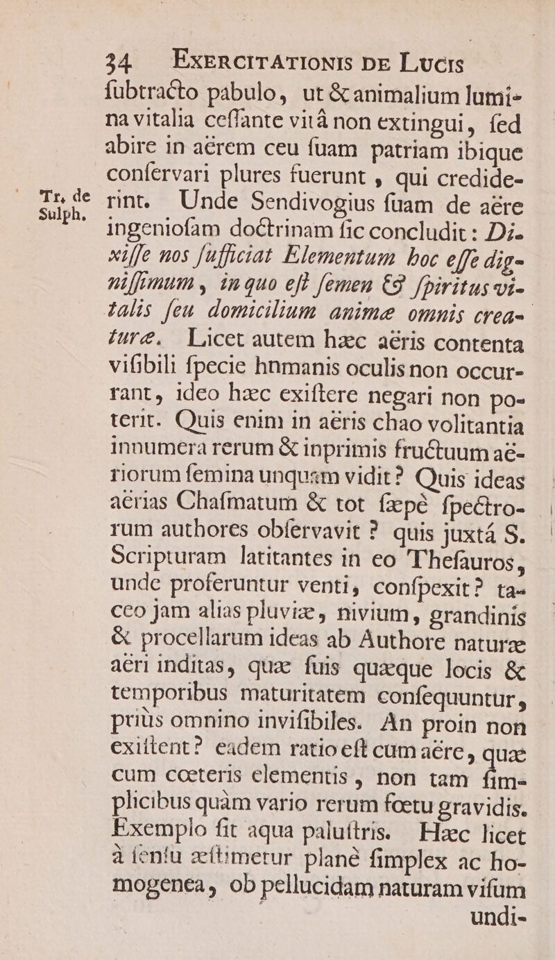 Sulph. 34 . ExEnRcrTATIONIS Dx Lucis fubtracto pabulo, ut &amp; animalium lumi na vitalia ceffante vità non extingui, fed abire in acrem ceu fuam patriam ibique confervari plures fuerunt , qui credide- rnt. Unde Sendivogius fuam de aere ingeniofam doctrinam fic concludit : Di. xiffe nos fufficiat Elementum boc effe dig- nifmum s, inquo eff femen C9 fpiritus vi- 7alis [eu domicilium anime omnis crea-- Aure. Licet autem haec aeris contenta vifibili fpecie hnmanis oculis non occur- rant, ideo hzc exiftere negari non po- terit. Quis enim in aeris chao volitantia innumera rerum &amp; inprimis fructuum a&amp;- riorum femina unqusm vidit? Quis ideas aerias Chafmatum &amp; tot fzpé fpectro- rum authores obfervavit ? quis juxtá S. Scripturam latitantes in eo T'hefauros, unde proferuntur venti, confpexit? ta- cco jam alias pluvize, nivium, grandinis &amp; procellarum ideas ab Authore naturae aeri inditas, quae fuis quaeque locis &amp; temporibus maturitatem confequuntur, priüs omnino invifibile. An proin non exiltent? eadem ratio eft cum aere , quae cum cceteris elementis , non tam fim» plicibus quàm vario rerum fcetu gravidis. Exemplo fit aqua paluítris. — Hec licet à ieníu zeftimetur plané fimplex ac ho- mogenea, ob pellucidam naturam du undi-