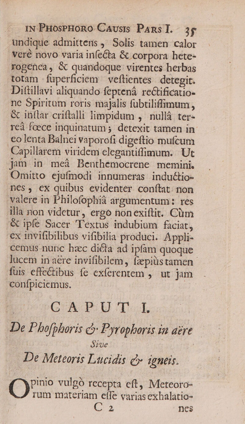 IN PuoseHoRo Causis Pansl. 3g undique admittens ,' Solis tamen calor . Veré novo varia infecta &amp; corpora hete- xrogenea, &amp; quandoque virentes herbas totam füperficiem veftientes detegit. Dittillavi aliquando feptená rectificatio- ne Spiritum roris majalis fubtiliffimum, &amp; inftar criftalli limpidum , nullá ter- reà foece inquinatum ;. detexit tamen in co lenta Balnei vaporofi digeftio mufcum Capillarem viridem clegantiffimum. Ut jim in meà Benthemocrene memini. Omitto ejufmodi innumeras inductio- nes, cx quibus evidenter conftat. non valere in Philofophià argumentum: res illa non videtur, ergo nonexiftit. Cüm &amp; ipfe Sacer Textus indubium faciat, ex invifibilibus vifibilia produci. Appli- cemus nunc hzc dicta ad ipfam quoque lucem in aere invifibilem, fzepiüstamen. fuis effectibus fe exferentem ,' ut jam confpiciemus. | B vGAPU'T.L De Phofphoris c Pyrophoris ia aere — | ózue | De Meteoris Lucidis c» igneis. pinio vulgó recepta eft, Meteoro- rum materiam eflfe varias exbalatio-