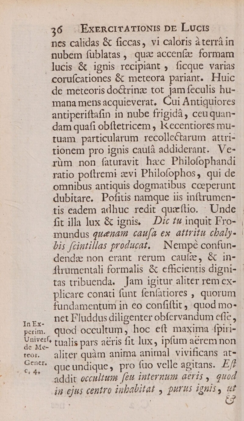 nes calidas &amp; ficcas, vi caloris àterrá in nubem füblatas ,, quae accenfze formam lucis &amp; ignis recipiant ficque. varias coruícationes &amp; meteora pariant. Huic de meteoris doctrinze tot jamfeculis hu- mana mens acquieverat, Cui Antiquiores antiperiftafin in nube frigidà, ceuquan- dam quafi obftetricem , Kecentiores mu- tuam particularum recollectarum attri- tionem pro ignis caulà addiderant. Ve- rüm non faturavit hzc Philofophandi ratio poltremi avi Philofophos, qui de omnibus antiquis dogmatibus coeperunt dubitare. Pofitis namque iis inftrumen- tis eadem adhuc redit. quacflio. : Unde fitilla lux &amp; ignis — Dc 7» inquit Pro- mundus quezatm caufa ex. attritu cbaly- bis fcintillas producat, Nempé confun- denda) non erant rerum caufz, &amp; in- tas tribuenda. Jam igitur aliter rem ex- plicare conati funt fenfatiores , quorum . fundamentum in eo confiítit quod mo- gr, netFluddus diligenter obfervandum efle, perim. quod occultum, hoc eft maxima fpiri- Univerf? tualis pars aeris fit lux, ipfum aérem non ror. — aliter quàm anima animal vivificans at- AE queundique, pro fuo velle agitans. Ef addit occaulzum feu internum aeris , quod in ejus centro inbabitat y purus ignis, ut