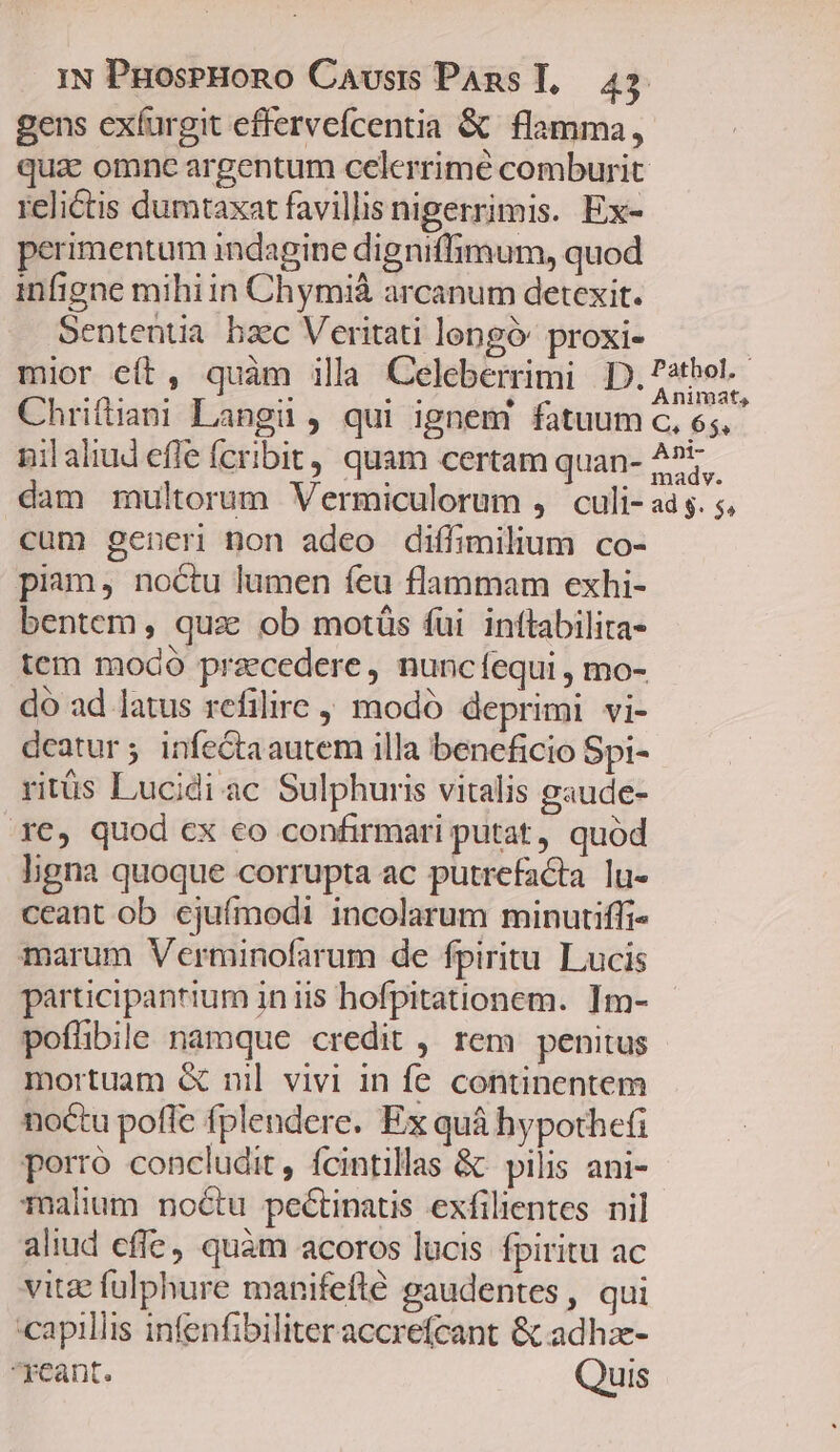 gens exíurgit effervefcentia &amp; flamma, qua: omne argentum celerrime comburit relictis dumtaxat favillis nigerrimis. Ex- perimentum indagine digniffimum, quod infigne mihiin Chymià arcanum detexit. Sententia bzc Veritati loengó proxi- : mior eft, quàm illa Celeberrimi [y oho Chriftiani Langiüi , qui ignem fatuum c, 65, . nilaliud efle fcribit, quam certam quan- 5t. dam multorum Vermiculorum , culi- ad s. 5, cum gener non adeo diffimilium co- piam, noctu lumen feu flammam exhi- bentem, qua ob motüs fui inftabilita- tem modó praecedere, nuncíequi , mo- do ad latus refilire , modó deprimi vi- deatur; infeGtaautem illa beneficio Spi- ritüs Lucidi ac Sulphuris vitalis gaude- T€, quod cx eo confirmari putat, quód ligna quoque corrupta ac putrefacta lu- ceant ob ejufmodi incolarum minurtiffi- marum Verminofarum de fpiritu. Lucis participantium in iis hofpitationem. Im- poflibile namque credit , rem penitus mortuam &amp; nil vivi in fe continentem noctu poffe fplendere. Ex quá hypothefi porró concludit, fcintillas &amp; pilis ani- Talum noétu pectinatis exfilientes nil aliud cffe, quàm acoros lucis fpiritu ac vitae fulphure manifeflé gaudentes, qui capillis infenfibiliter accrefcant &amp; adhze- reant. Quis