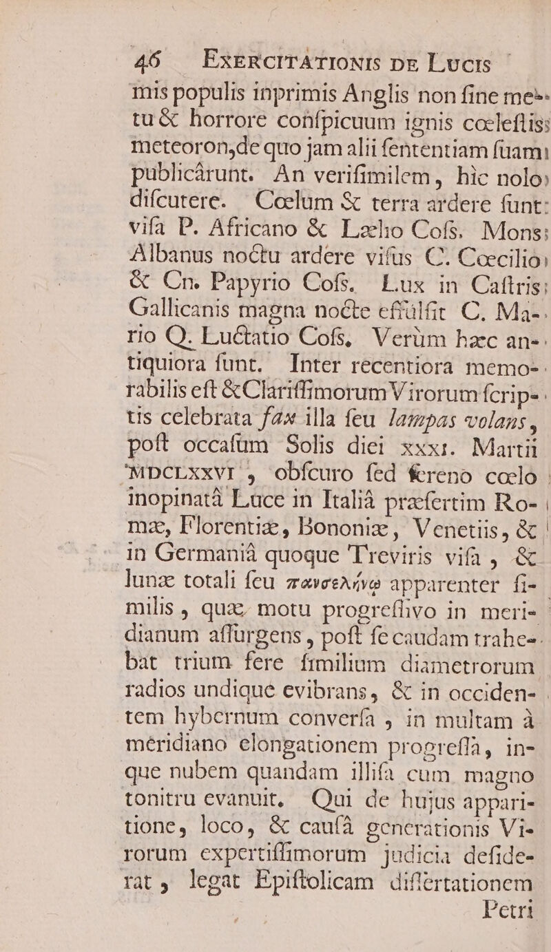 mis populis inprimis Anglis non fine me» tu &amp; horrore confpicuum ignis coeleftis: meteoron;de quo jam alii fententiam füami publicárunt. An verifimilem, hic nolo difcutere. — Coelum &amp; terra ardere (unt: vifa P. Africano &amp; Lalo Cofs. Mons: Albanus noctu ardere vifus C. Ceecilio: &amp; Cn. Papyrio Cof. Lux in Caftris; Gallicanis magna nocte effülfit C. Ma-. rio Q. Luctatio Cofs, Verüm haec an-: tiquiora funt. Inter recentiora memo-: rabilis eft &amp;Clariffimorum V irorum fcrip- tis celebrata fax illa feu. lampas volans, poft occafum Solis diei xxxi. Martii inopinatà Lace in Italià praefertim Ro- mz, Florentie, Bononiz, Venetiis, &amp; in Germanià quoque Treviris vifa , .&amp; lunz totali feu zeveeAfve apparenter fi- dianum affürgens , poft fe caudam trahe-- bat trium fere frmilium diametrorum tem hybernum convería , in multam à meridiano elongationem progreffa, in- que nubem quandam illifa cum. magno tonitru evanuit, Qui de hujus appari- tione, loco, &amp; cau(íà generationis Vi- rorum expertiffimorum judicia defide- rat, legat Epiftolicam Ed Ctri