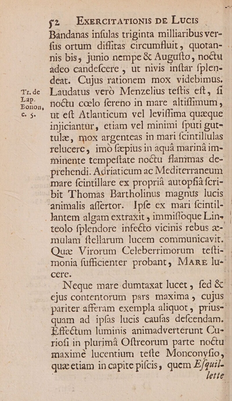 Bandanas infulas triginta milliaribus ver- fus ortum diffitas circumfluit, quotan- .. nis bis, junio nempe &amp; Augufto, noctu adeo candefcere ,' ut nivis inflar fplen- deat. Cujus rationem mox videbimus. Trde Laudatus veró Menzelius teftis eft, fi rabo, noctu coelo fereno in mare altiffimum, e$ utet Atlanticum vel leviffima quaque injiciantur, etiam vel minimi fputi gut- tule, mox argenteas in mari fcintillulas relucerc, imo fzepius in aquà mariná im- minente tempeftate noctu flanimas de- prehendi. Adriaticum ac Mediterraneum mare fcintillare ex proprià autopfià fcri- bit Thomas Bartholinus magnus lucis animalis affertor. Ipfe ex mari fcintil- - . antem algam extraxit , immifloque Lin» teolo fplendore infecto vicinis rebus ac-- mulam ftellarum lucem communicavit. Quz Virorum Celeberrimorum tefüi- monia fufficienter probant, Man lu- cere. j Neque mare dumtaxat lucet , fed &amp; ejus contentorum pars maxima , cujus pariter afferam exempla aliquot prius-- quam ad ipfas lucis caufas defcendam. Effectum luminis animadvertérunt Cu- riofi in plurimà Oftreorum parte noctu. maximé lucentium tefte Monconyfrio,; quac etiam in capite picis, quem Heus ; etie