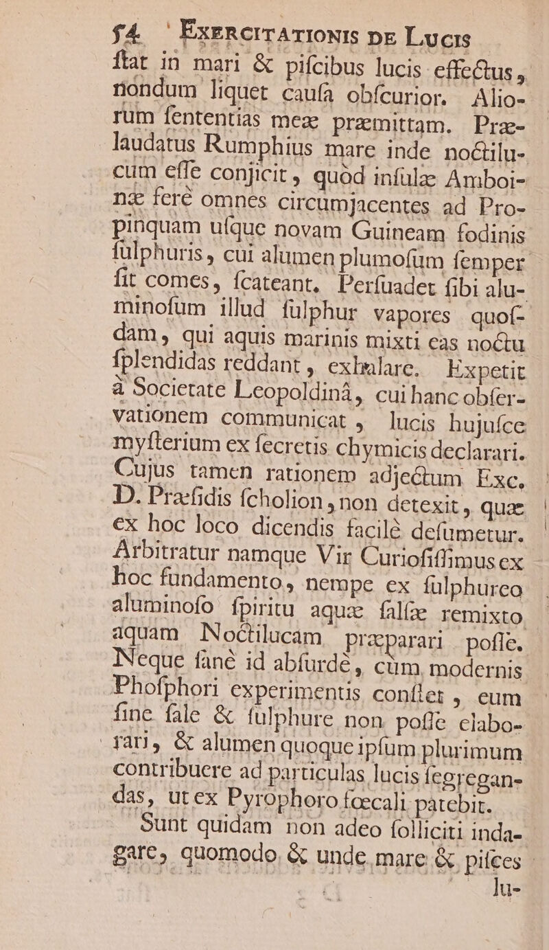 ftat in mari &amp; pifcibus lucis effectus , nondum liquet caufa obícurior. Alio- rum fententias meze premittam. Pra- laudatus Rumphius mare inde no&amp;ilu-. cum effe conjicit , quod infülze Amboi- ni feré omnes circumjacentes ad Pro- pinquam uíque novam Guineam fodinis fulphuris, cui alumen plumofum Íemper. fit comes, ícateant, Perfuadet fibi alu- minofum illud fülphur vapores quof- dam, qui aquis marinis mixti cas noctu fplendidas reddant , exhulare. Expetit à Societate Leopoldinà, cui hanc ob(er- Vationem communicat , lucis hujufce myfterium ex fecretis chymicis declarari. Cujus tamen rationem adjectum. Exc, D. Pra-fidis (cholion , non detexit ,. quae €x hoc loco dicendis facile defumetur. Arbitratur namque Vir Curiofiffimus ex hoc fundamento, nempe ex fulphurco aluminofo fpiritu aqux falíae Iemixto. aquam INoctilucam, przsparari | poffe. INeque fané id abfurdé, cüm modernis Phofphori experimentis conílet ; eum finc fale &amp; fulphure non potie clabo- far], &amp; alumen quoque ipfum plurimum contribuere ad particulas lucis legregan- das, utex Pyrophoro faecali patebir. Sunt quidam non adeo folliciti inda- gare, quomodo &amp; unde. mare &amp; pipes | NS u-