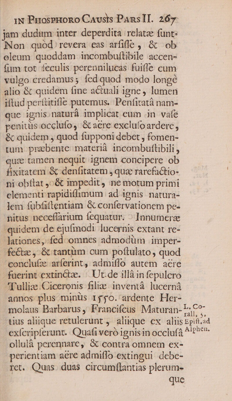 jam dudtüm inter deperdita | relatze funt: Non quód. revera eas arfifl?o ,, &amp; ob. oleum quoddam incombuítibile accen-- fum tot feculis perennilucas fuiffe cum vulgo credamus; fedquod modo longe alio &amp; quidem fine actuali igne lumen iftud perítitifle putemus. ;Penfitatà nam- que ignis.naturà implicat eum .in vafe penitus occlufo, &amp; aere exclufo ardere , &amp; quidem , quod füpponi debet , fomen- tum prabente materià incombultlibili , quie tamen nequit ignem concipere ob fixitatem &amp; denfitatem , quz rarefactio- ni obflat ,^&amp; impedit, ne motum primi clementi rapidiffimum | ad ignis. natura- lem fubfiftentiam &amp; confervationem pe- nitus neceffarium íequatur. « Innumerze quidem de ejufmodi lucernis extant re- lationes, fed omnes admodüm .imper- fe£tze ,. &amp; tantüm cum poftulato , quod conclufx arferint, admiffo autem acre fuerint extincta. | Ut.de illà infepulcro l'ulliae.Ciceronis filie. inventà lucerná annos plus minüs r$$o. ardente Her- molaus Barbarus ; Francifcus Maturan- FC? tius aliique retulerunt ,' aliique ex aliis Epift,ad exícripferunt.. Quafi veró ignis in occluf4 ^'t^**- ollulà perennare, &amp; contra omnem ex- perientiam aere admiflo extingui debe- rct. Quas. duas circumftantias plerum- que