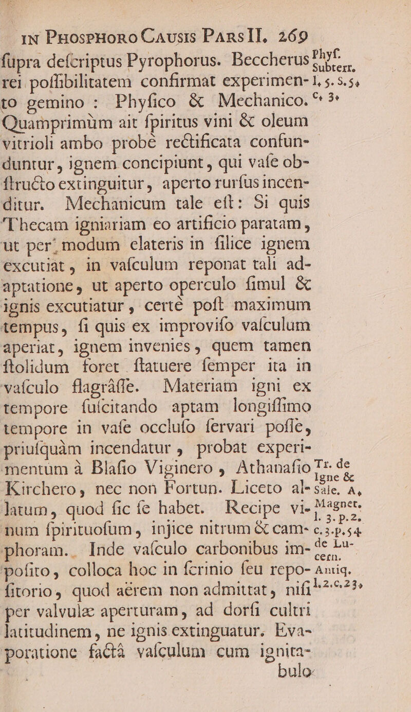 Phyf. füpra defcriptus Pyrophorus. Beccherus sp. rei poffibilitatem confirmat experimen- 1, 5. s.5, to gemino : Phyfico &amp; Mechanico. ** ?' Quamprimüm ait fpiritus vini &amp; oleum vitrioli ambo probé rectificata. confun- duntur , ignem concipiunt , qui vafe ob- ftructo extinguitur, aperto rurfus incen- ditur. Mechanicum tale ett: 51 quis 'Fhecam igniariam eo artificio paratam, ut per; modum clateris in filice ignem excutiat, in vaículum reponat tali ad- aptatione , ut aperto operculo fimul &amp; ignis excutiatur, certé poft maximum tempus, fi quis ex improvifo valculum aperiat, ignem invenies, quem tamen ftolidum foret ftatuere femper ita in vaículo flagráffe. Materiam igni ex tempore fuícitando aptam longiffimo tempore in vafe occlufo fervari pofle, priufquàm incendatur , probat expcri- mentum à Blafio Viginero ,' Athanafio Tr. de Kirchero, nec non Fortun. Liceto dle iie. 4, litum, quod fic fe habet. — Recipe vi- 4n num fpirituofum , injice nitrum &amp; cam- c. if ue horam. . Inde vaículo carbonibus im- 4e P pofito, colloca hoc in fcrinio feu repo- Auiq. fitorio,. quod aérem non admittat , nifi ^ ^7? per valvulae aperturam , ad dorfi cultri laütudinem, ne ignis extinguatur. Eva- poratione. fact vafculum cum ignita- | bulo