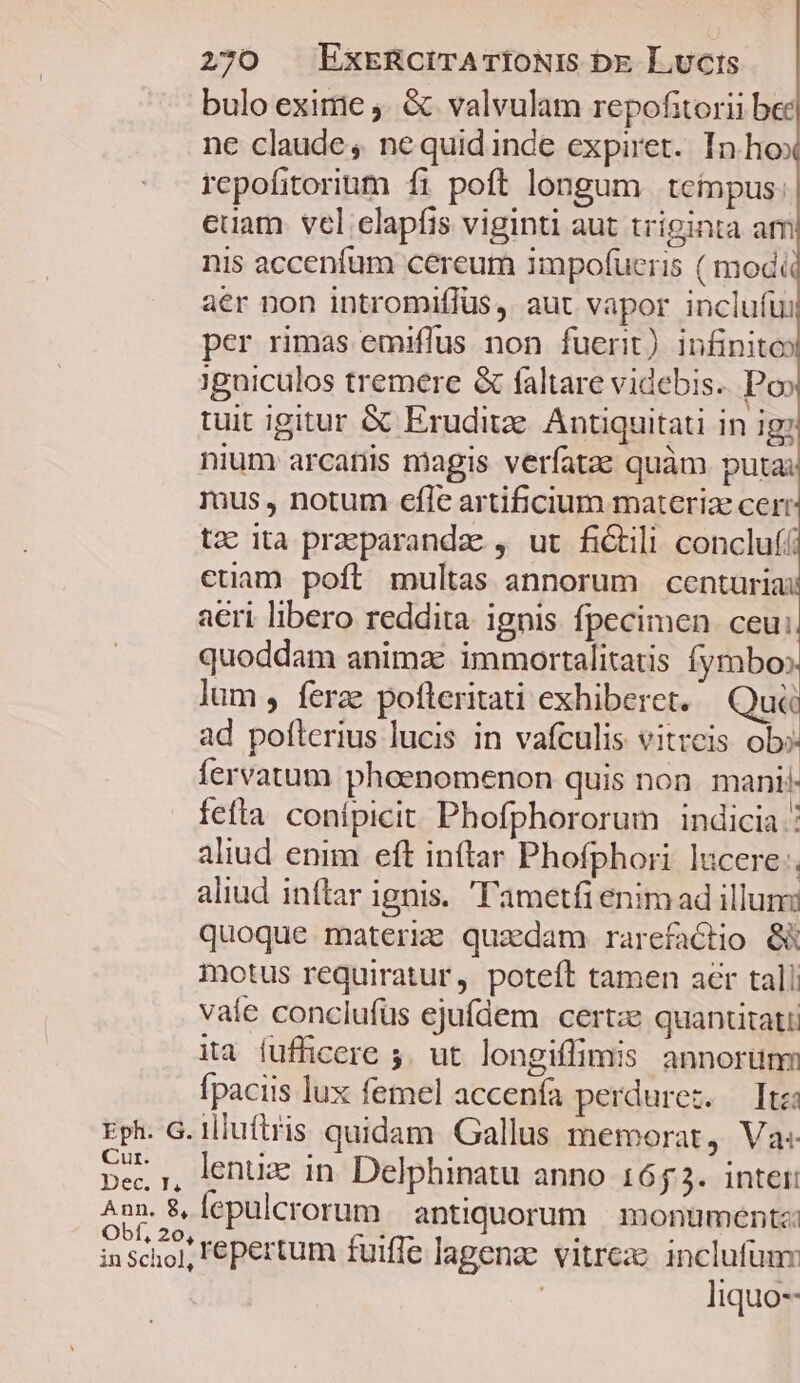 bulo exime ). &amp; valvulam repofitorii bec ne claude , ne quid inde expiret. In ho rcpofitorium fi poft longum tempus: euam vel elapfis viginti aut triginta am nis accenfum cereum impofucris ( modi aer non intromiffus, aut vapor inclufui per rimas emiffus non fuerit) infinito» ;gniculos tremere &amp; faltare videbis. Po» tuit igitur &amp; Eruditz. Antiquitati in ig nium arcatiis magis verfatae quàm putai rus , notum efle artificium materiae cerr tz ita praeparanda , ut fictili concluf euam poft multas annorum centuria a€ri libero reddita ignis fpecimen. ceu: quoddam animae immortalitatis fymbo». lum , ferze pofteritati exhiberet. Qu ad poflerius lucis in vafculis vitreis ob» fervatum phoenomenon quis non. mani fefta conipicit Phofphororum indicia : aliud enim eft inftar Phofphori lucere: aliud inftar ignis. 'ametfi enim ad illuni quoque materize quaedam rarefactio 8 motus requiratur, poteft tamen aer tali vale conclufüs ejufdem. certze quanütati ita fufficere 5. ut longiffimis annorunm fpaciis lux femel accenía perdurez. — Itzi Eph. G. illuftris quidam Gallus memorat, Va« pec, , lentize in. Delphinatu anno 1653. intei: Ann. B, lepulcrorum antiquorum. montimentz: inscio]; 'épertum fuiffe lagenze vitreze inclufuny | liquo--