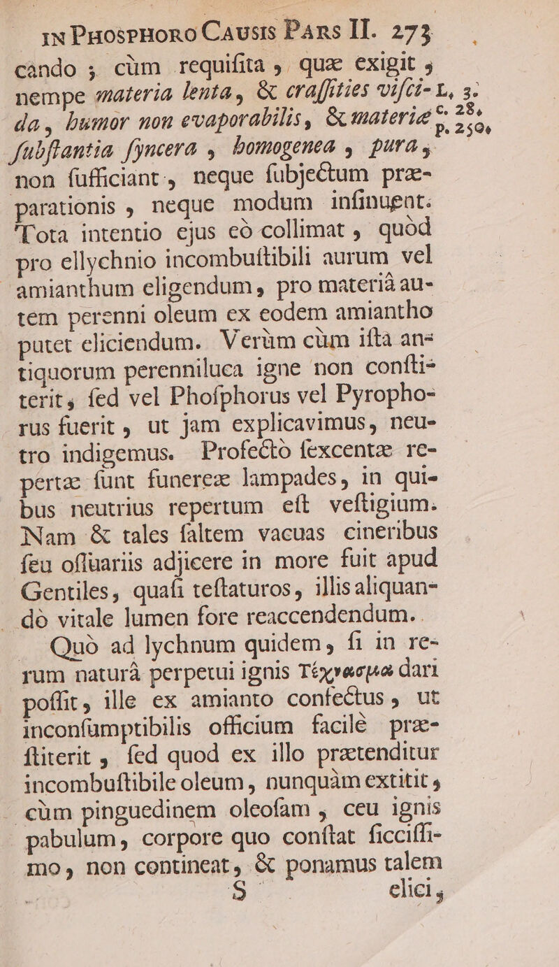 cando ; cüm requifita ;. quae exigit , nempe materia lenta, &amp; eraffities Vifii- L, 3. da, bumor mon evaporabilis, Gu materie v 255. fübflantia fyncera ,. bomogenea y. pura non füfficiant, neque fubjectum prze- parationis , neque modum infinugnt. ota intentio ejus eó collimat , quód pro ellychnio incombuftibili aurum vel amianthum eligendum, pro materià au- tem perenni oleum ex eodem amiantho putet eliciendum. Verüm cüm ifta an- tiquorum perenniluca igne non confti- terit fed vel Phofphorus vel Pyropho- rus fuerit , ut jam explicavimus, neu- tro indigemus. Profecto fexcentz. re- pertae funt funereze lampades, in qui- bus neutrius repertum eft veftigium. Nam &amp; tales faltem vacuas. cineribus fea offuariis adjicere in more fuit apud Gentiles, quafi teftaturos, illisaliquan- dó vitale lumen fore reaccendendum. . Quó ad lychnum quidem; fi in re« rum naturá perpetui ignis Téxvaspa dari poffit, ille ex amianto confectus , ut inconfümptibilis officium facilé pra- ftiterit , fed quod ex illo praetenditur incombuftibile oleum , nunquàm extitit . cüm pinguedinem oleofam , ceu ignis pabulum, corpore quo conftat ficcifh- mo, non contineat , &amp; ponamus talem is elici ,