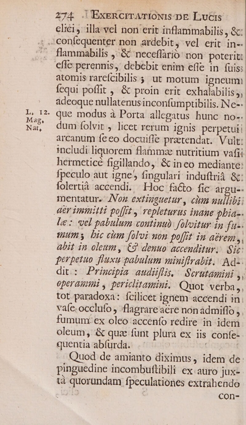 elici: illa-vel non erit inflammabilis , &amp;: Ms T2 Mag, Nat, flammabilis ,^&amp; neceflàrió' non: poterit: effc perennis,. debebit enim efle in fuis: atomis rarcícibilis , ut motum igneum: fequi poffit , &amp; proin erit exhalabilis;, adeoque nullatenus inconfumptibilis. IN e--. que modus à Porta allegatus hunc no-. dum folvit , licet rerum ignis perpetui arcanum fe eo docuifle praetendat.. Vult: includi liquorem flammze nutritium vafii hermetice figillando, &amp; ineo mediante: fpeculo aut 1gne5 fingulari induftrià &amp;: folertià accendi. Hoc fa&amp;o fic argue. mentatur.- /Voz extiuguetur , cina nullibi. le: vel pabulum continu foloitur in fu-: ums bic cim foloi non po[fit in aerem, abit in oleum, €9. denuo acceuditur.. Sic: perpetuo fluxu pabulum miniftrabit. | Ad-. dit: Primepia audiüflis, Scrutamigi ,, operauinmi , periclitamini. Quot verba,, tot paradoxa: ícilicet igriem accendi in. vae. occlufo , flagrare acre non admiflo  fumunx ex oleo accenfo redire in idem. oleum, &amp; quz funt plura ex iis confe- quentia abfurda. .- | Quod de amianto diximus, idem de: pinguedine incombuflibili ex auro jux- tà quorundam fpeculationes extrahendo | con-