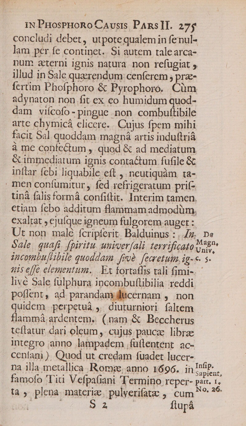 IN PHosPHoRo Causis PAnsII. 275 concludi debet, utpotequalemin fenul- lam per fe continet. Si autem talearca- num a&amp;terni ignis natura. non refugiat , illud in Sale quaerendum: cenferem ; prz- fertim Phofphoro &amp; Pyrophoro. Cüm adynaton non fit ex eo humidum quod- dam viícofo- pingue non combuftibile arte chymicá elicere... Cujus fpem mihi facit Sal quoddam magná artis induftriá à me confectum ,. quod &amp; ad mediatum é immediatum ignis contaétum fufile &amp; inttar febi liquabile eft ,. ncutiquàm ta- | men coníumitur , fed refrigeratum prifz tinà falis formá confittit. Interim tamen, ctiam febo additum flammam admodüm, exaltat , ejufque igneum fulgorem auger :: .Ut non malé fcripferit. Balduinus : 47, De Sale. quafi. fpiritu. univerfali terrificato voe incombufiibile quoddam. froà. femretutm, ig-«. s uis elfe elementum. .Ex tortaffis vali fimi-. livé Sale fulphura. iocombuflibilia reddi poflent, ad parandam;dlicernam ,. non quidem .perpetuà , diuturniori faltem flammá. ardentem. (nam &amp; Beccherus teftatur dari oleum ,. cujus paucae. librae integro anno lampadem .füflentent ac- ceníanmi ). Quod ut credam fuadet lucer- na illa metallica .Rorg; anno 1696. in RA famofo Titi Vefpafiani T'ermino reper- pax. 1. ta, plena. materize, pulverifatz , cum ^ ?* ; 92 | ftupá