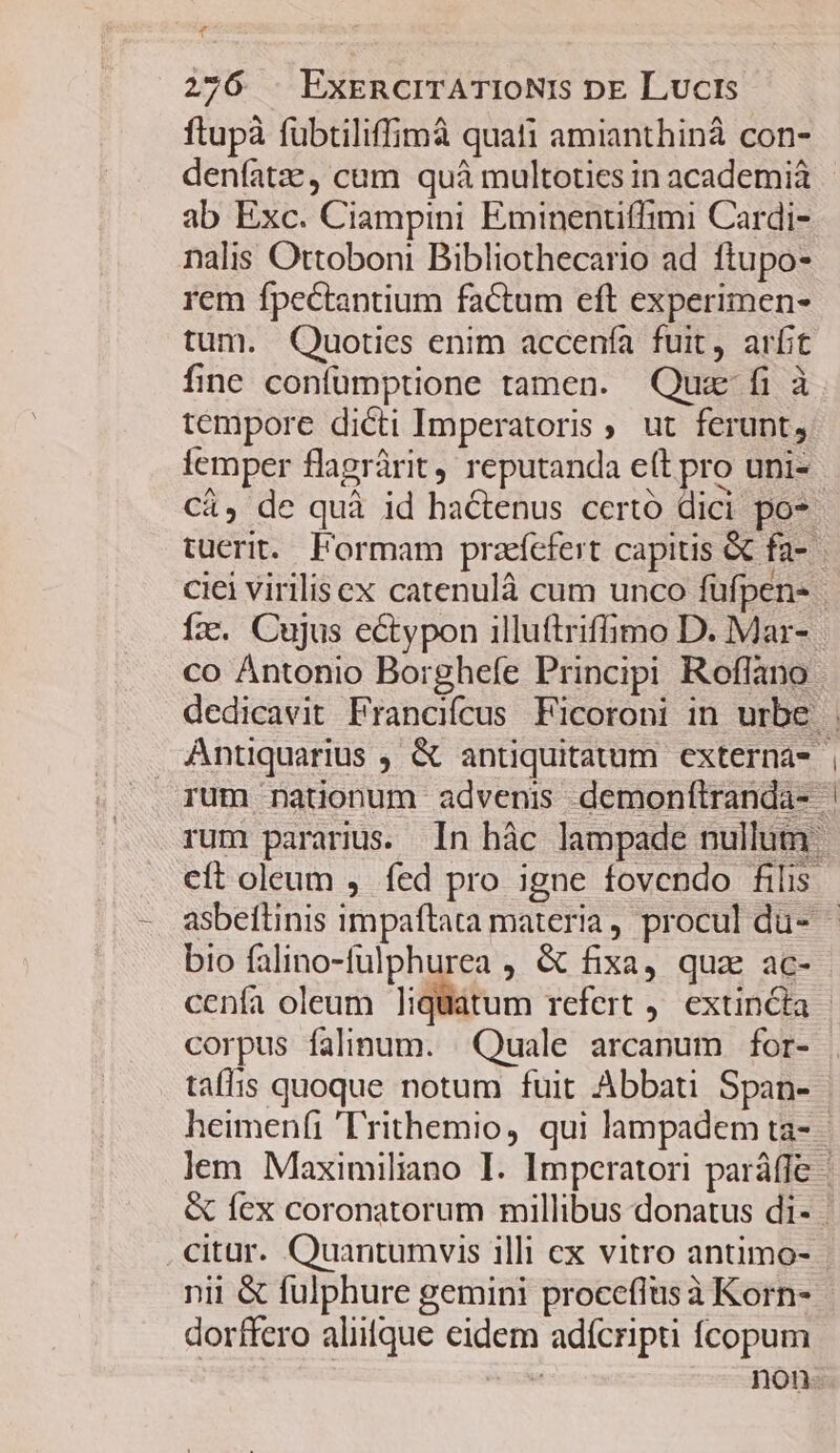 T 276 . ExERCITATIONIs DE Lucis ftupà fübtiliffimà quati amianthinà con- denfatze, cum quà multoties in academiá ab Exc. Ciampini Eminentiffimi Cardi- nalis Ottoboni Bibliothecario ad ftupo- rem fpectantium factum eft experimen- tum. Quoties enim accenía fuit, arfit fine confümptione tamen. Quz fi à tempore dicti Imperatoris ut ferunt, iemper flagrárit, reputanda e(t pro uni- bio falino-fulphurea , &amp; fixa, quz ac- corpus falinum. Quale arcanum for- taffis quoque notum fuit Abbati Span- citar. Quantumvis illi ex vitro antimo- nii &amp; fulphure gemini proceflus à Korn- dorffero aliifque eidem adícripti fcopum