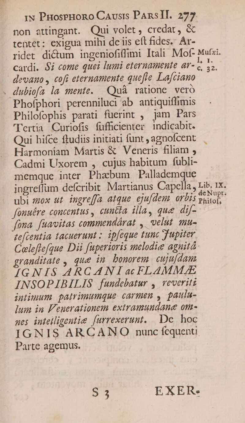 non attingant. Qui volet, credat, &amp; tentet; exigua mihi de iis eft fides. Ar- ridet di&amp;um ingeniofiffimi Itali Mof- Mufzi. cardi. $7 come quei lumi eternamente ar- q. 4. devano , cofi eternamente quefte La[ciano . dubiofa la mente. Quà ratione veró Phofíphori perenniluci ab antiquiflimis Philofophis parati fuerint , jam Pars 'Yertia. Curiofis fufficienter. 1ndicabit. Qui hifce ftudiis initiati funt , agnofcent Harmoniam Martis &amp; Veneris filiam , Cadmi Uxorem , cujus habitum fubli- memque inter Phabum Pallademque ingreffum defcribit Martianus Capella, Lib, 1x. ubi zzox ut. ingre[fa atque. ejufdem. orbis bed fouuére coucentus , cuntia illa, que dif- Pes fona. fuavitas commendárat ,. velut. tnu- tefcentia tacuerunt ; ipfeque tunc Jupiter Celeflefque Dii fuperioris melodie aguitá. randitate , que in. bonorem. cuju[dama IGNIS ARCANIac FLAMMAE INSOPIBILIS fundebatur ,' veveritz intimum. patrimumque. carmen , paulu- lum in F'euerationem extramundane om- aes inteiligeutie furrexerunt. De hoc IGNIS ARCANO nunc fequenti Parte agemus. S 3 EXER.
