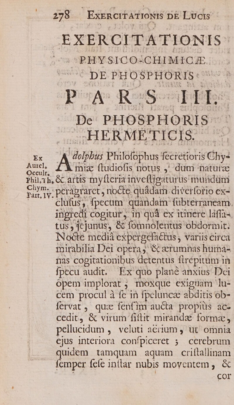 EXERCITATIONIS: -PHYSICO: . CHIMICA. DE PHOSPHORIS: PA RSS LFh: De PHOSPHORIS- .HERMEÉTICIS. :: : Ads Philofophus feciétiori i8 Chy: Aud, mia ftudiofis notus ,' dum naturae PhiL1h, &amp; artis myfleria invefligaturus muüdüm 1M peraprarct, nocte. quádam diverforio ex- clüfus, fpecam quandam fübterraneam. ingredi cogitur ,. in quà ex innere láftas tus , jejunus, &amp; fomnolentus obdormit. Nocte medià cxpet gefattus ; variis circa mirabilia Dei opera j; &amp; aerumnas hurbá- Ins soSgapengu detentus ftr épitüm in fpecu audit. Ex quo plané anxius Dci ópem implorat ; , moxque exigpam lu- cem procul à fe 1n fpeluncz abditis ob- fervat , quz fenfim aucta propiüs ac- cedit, &amp; virum fiftit miranda formz , pellucidum ,. veluti aciium , ut omnia ejus interiora confpiceret 5. cerebrum quidem tamquam aquam criftallinam femper feíe inilar nubis moventem ,. &amp; Cor