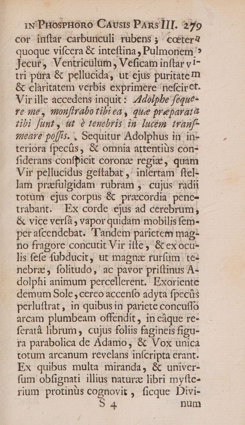 cor inftar carbunculi rubens 5 coéter quoque vifcera &amp; inteftina , Pulmonem ? - Jecur, Ventricülüm, Veficain inftar v17 tri püra &amp; pellucida, ut ejus puritate m &amp; clàritatem verbis exprimere nefcirct. Virille accedens inquit: 244o/pbe feque- re me, onufirabo tibiea, que preparata Hbi Junt, ut à tenebris in. lucém tranf qmearé po[fs. , Sequitur Adolphus in in- teriora fpecüs, &amp; omnia attentiüs con- fiderans confpbicit coronze regi, quam Vir pellucidus geftabat ,* 1nlertam ftel- lam praefulgidam rubram 5: cujus radii totum ejus corpus &amp; praecordia: pene- trabant. Ex corde ejus ad cerebrüm; &amp; vice veríà , vapor quidam mobilis fem- per afcendebat. l'andem parietem mag- no fragore concutit Vir iile j '&amp; ex ocu- lis fefe fübducit, ut magnz rurfüm | te nebrz, folitudo, ac pavor prittinus A- dolphi animum percellerent. Exoriente demum Sole, cereo accenfo adyta fpecüs perluftrat, in quibusin pariete concuffo . arcam plumbeam offendit, in eáque re- feratà librum, cujus foliis fagineis figu- ra parabolica de Adamo, &amp; Vox unica totum arcanum revelans inícripta erant. Ex quibus multa miranda, &amp; univer- fum obfignati illius naturz libri myfte- rium protinus cognovit , ficque Divi- o 4 | num