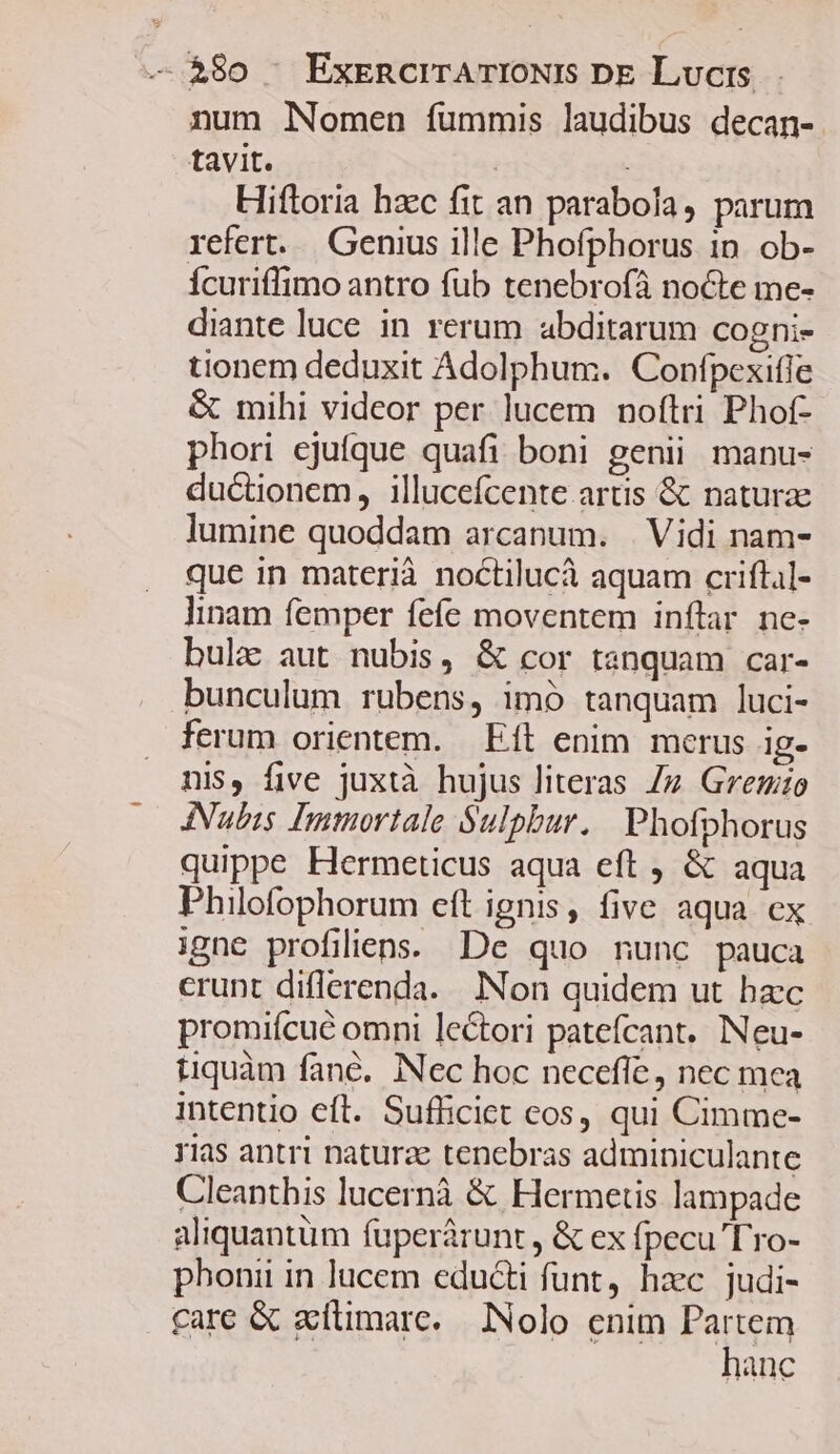 num lNomen fummis laudibus decan- tavit. Hiftoria hzc fit an parabola, parum refert... Genius ille Phofphorus in. ob- Ícuriffimo antro fub tenebrofà nocte me- diante luce in rerum abditarum cogni- tionem deduxit Adolphum. Confpexifle &amp; mihi videor per lucem noftri Phof- phori ejufque quafi boni genii manu- ductionem, illucefcente artis &amp; naturae lumine quoddam arcanum. | Vidi nam- que in materià noctilucà aquam criftal- linam femper fefe moventem inftar ne- bulz aut nubis, &amp; cor tenquam car- bunculum rubens, imó tanquam luci- ferum orientem. Eft enim merus ig- nis, five juxtà hujus literas Zz Gremio INubis Immortale Sulpbur. | Phofphorus quippe Hermeticus aqua eft , &amp; aqua Philofophorum eft ignis, five aqua ex igne profilllens. De quo nunc pauca crunt diflerenda. INon quidem ut bzc promiícué omni lectori patefcant. Neu- tiquàm fané. Nec hoc necefle, nec mea intentio eft. Sufficiet cos, qui Cimme- 11as antri naturae tenebras adminiculante Cleanthis lucernà &amp; Hermetis lampade aliquantum fuperárunt , &amp; ex fpecu Tro- phonii in lucem educti funt, hzc judi- care &amp; zítimare. JNolo enim Partem hanc