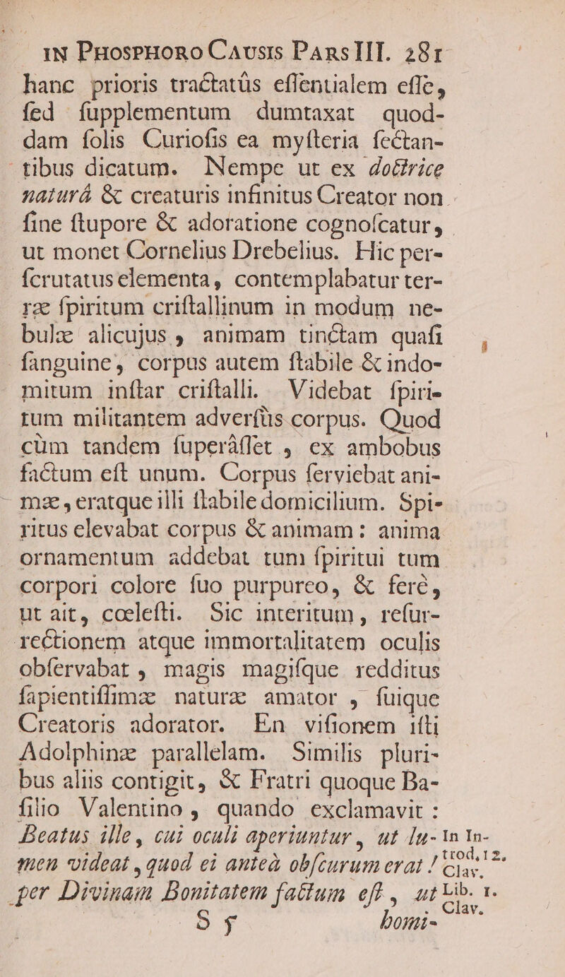 hanc prioris tractatüs effentialem efle, ícd íupplementum dumtaxat quod- dam folis Curiofis ea. myfteria. fectan- tibus dicatum. INempe ut ex do&amp;rice naturá &amp; creaturis infinitus Creator non. fine ftupore &amp; adoratione cognofcatur, - ut monet Cornelius Drebelius. Hic per- Ícrutatus elementa, contemplabatur ter- rz fpiritum criftallinum in modum ne- bulz alicujus, animam tincam quafi , fanguine, corpus autem ftabile &amp; indo- mitum inflar criftalli. — Videbat fpiri- rum militantem adverfüs corpus. Quod cüm tandem fuperállet ,, ex ambobus factum eft unum. Corpus ferviebat ani- - mze,eratque illi flabile domicilium. Spi- ritus elevabat corpus &amp; animam : anima ornamentum addebat tum ípiritui tum corpori colore fuo purpureo, &amp; fere, Hit ait... coelefti..-.Sic anteritum ,. refur- rectionem atque immortalitatem. oculis obíervabat ,. magis magifque redditus fapientiffige naturze amator , füique Creatoris adorator. En vifionem ifti Adolphinz parallelam. Similis pluri- bus aliis contigit, &amp; Fratri quoque Ba- fiio Valentino , quando exclamavit : Beatus ille, cui oculi aperiuntur , ut [u- wn 1n- men videat , quod ei ante obfcurum erat ! oes 4er Divinaim Bouitatem fatfum eff, ut ib. a. oy bomi- C