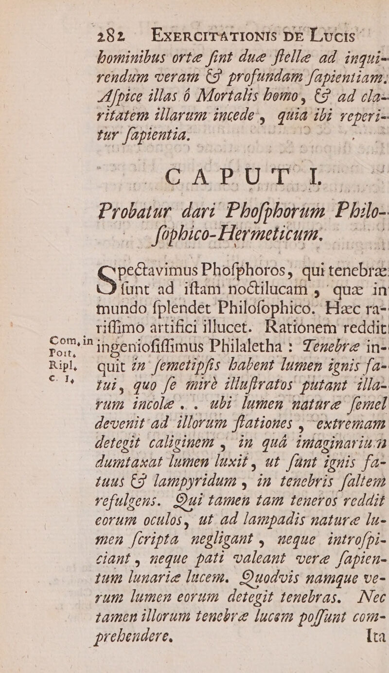 bominibus orte fint due flelle ad. inqui- rendum veram C9 profundam fapientiam, Afpice illas. ó Mortalis bomo, €9 ad cla vitatem illarum incde, quia ibi veperi- wr fapientia. —— -— CAPUT L Probatur dari! Pho[pborum P bilo- füphico- Hermelicum. —— NES Phofphoros, qui tenebrae funt ad iftam: noctilucam , quz in tundo fplendet Philofophico. Hzc ra- . riffimo artifici illucet. Ratiónem reddit 27 ingeniofiffimus Philaletha : Zezebrz in- Rip quit zz femetipfis babent lumen ignis fa- ^*^ fui, quo fe tuà illufiratos putant illa- rum iucole . . ubi lumen mature [emel deveuit'ad illorum flationes , extremam detegit caliginem , im quá imaginariu dumtaxat lumen luxit, ut. fant iguis fa- zuus C9 lampyridum , in tenebris faltem vefulgens. Qui tamen tam teneros veddit eorum oculos, ut ad lampadis nature la- men [cripta uegligaut ,' ueque. introfpi- ciaut , neque pati valeant vere fapien- tum lunarie lucem. Ouodois namque ve- yum lumen eorum detegit tenebras, —. INec zaimen illorum tenebra lucem poffunt comu- prebendere, lta