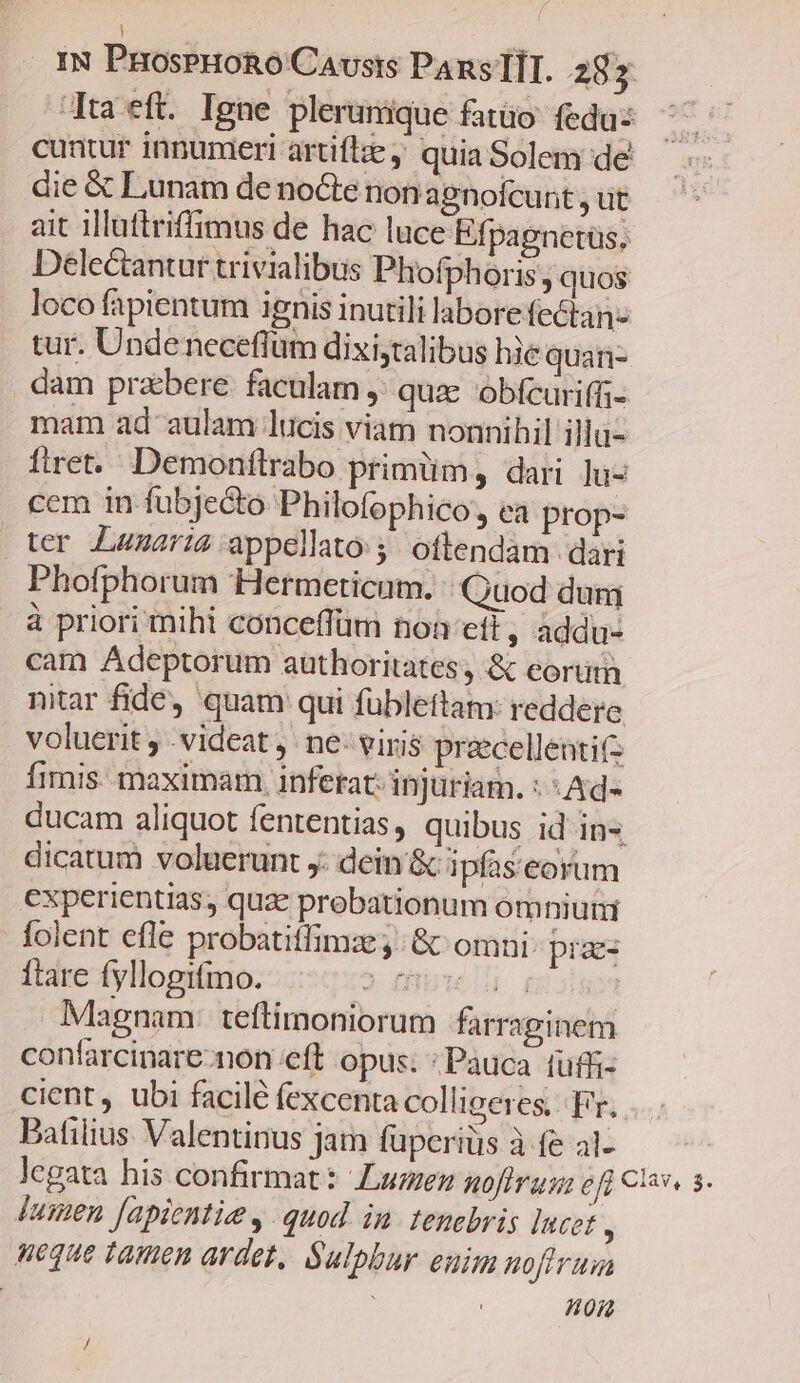 ! IN ProsPHoRo Causis PansTIT. 287 Ju eft. Igne plerunique fatüo- feda: cuntur innumeri artiflze, quia Solem de die &amp; Lunam de nocte nonagnofcunt , ut ait illuftriffimus de hac luce Efpagnetüs. Delectantur trivialibus Phofphoris;, quos loco fapientum ignis inutili laborefectan- tur. Undeneceflüm dixi;talibus hie quan- dam przbere. faculam ,' qux óbfcuriffi- mam ad aulam lucis viam nonnihil illü- fret. Demonftrabo primüm, dari lu- cem in fubje&amp;to Philofophico, ea prop- ter Laumaris appellato 5. oftendam dari Phofphorum Hermeticum. Quod dun à priori mihi conceffüm non eft , addu- cam Adeptorum authoritates, &amp; eorum nitar fide, quam qui fübleftam: reddere voluerit , videat j. ne- viris précellenti(2 fimis. maximam, inferat: injutiam. : : Ad- ducam aliquot fententias, quibus id in«. dicatum voluerunt y. dein'&amp; ipfas'eorum experientias, quae probationum omniuti folent efle probatitfimz ;: &amp; omni: pias ftare fyllogifmo. 2 qe UL a Magnam: teftimoniorum farraginem confarcinare-non eft opus; : Pauca fufü- cient ubi facilé fexcenta collieeres, Fr. Batilius Valentinus jam füperiüs à fe al- legata his confirmat: Lumen goftrus: pa clan 3. [usen [apientie y. quod. im. tenebris lucet : neque tamen ardet, Salpbur euim noftrum | | : non /