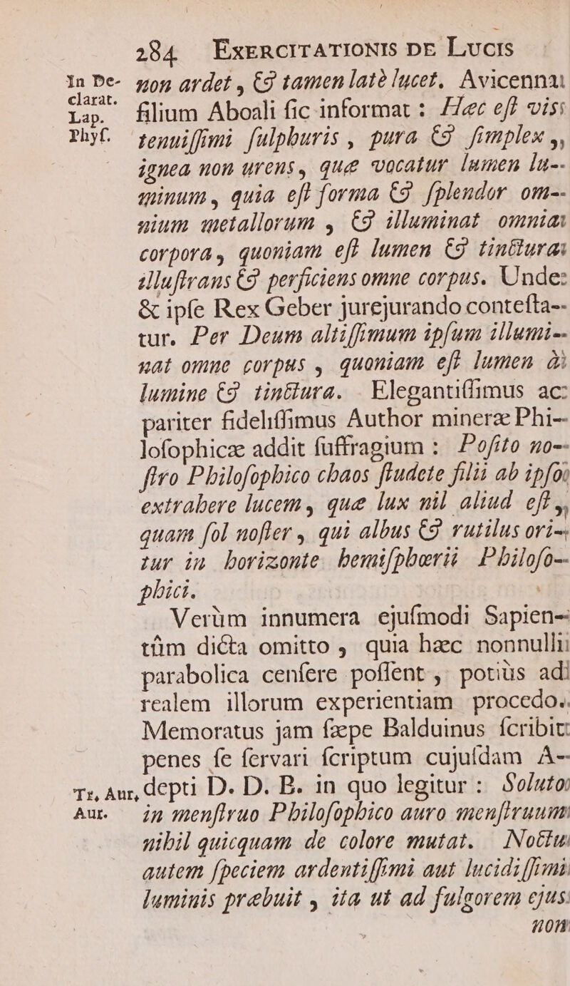 Lap Phy f 284 ExrncrrATIONIS DE Livcrs uon ardet , Cg tamen late lucet, Avicenna filium Aboali fic informat : 77e eff visi tenuiffmi fulpburis , pura C9 fimplex ,, ignea non urens, que vocatur. lumen lu-- minum , quia eff forma C9. f[plendor. om-- sium wetallorum , €9 illuminat. omnia corpora, quoniam efW lumen C9 tinttura Jluftraus 69. perficiens omne corpus. Unde: &amp; ipfe Rex Geber jurejurando contefta-- wur. Per Deum altifhmum ipfum illumi-- xat omme corpus , quoniam efp lumen d lumine C2. tin&amp;lura. . Elegantifimus ac: pariter fideliffimus Author minerz Phi-- lofophicze addit fuffragium :— Pofito. go-- ftro Philofophbico cbaos ftudete filii ab ipfoi extrabere lucem , que lux uil aliud. eff ,, quam fol nofler , qui albus C2. rutilus ori- zur im borizonte. bext[pberii | Pbilofo-- pbi. Verüm innumera ejufmodi Sapien- tüm di&amp;a omitto , quia hzc nonnulli parabolica cenfere poflent , potius ad realem illorum experientiam | procedo.; Memoratus jam fzpe Balduinus fcribit: penes fe fervari fcriptum. cujufdam À-—- in menflvuo P bilofophico auro sneuftruumm uibil quicquam de colore mutat. — Noctu. autem fpeciem ardentifmi aut. lucidiffrmi. ]umiuis prebuit , ita ut ad fulgorem ejus. 40