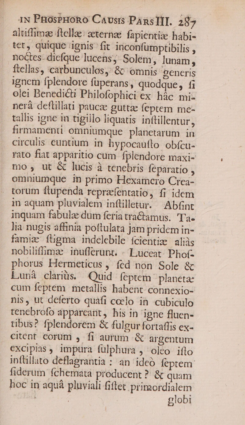 aluüffimz ftella: zeternae fapientiz- habi- tet, quique ignis fit inconfumptibilis , noctes- diefque lucens, Solem, lunam, ftellas, 'carbunculos,: 8^ omnis generis ignem fplendore füperans, quodque, fi olei Benedicti Philofophici ex hàc mi- nerà deflillati paucae guttae feptem me- allis igne in tigillo liquatis inttillentur, firmamenti omniumque planetarum. in circulis euntium in hypocauflo obícu- rato fiat apparitio cum fplendore maxi- mo, ut &amp; lucis à tenebris feparatio , omniumque in primo Hexamcro Crea- torum ftupenda reprzefentatio, fi idem in aquam pluvialem inflilletur. Abfint inquam fabulae dum feria tractamus. Ta. lia nugis affinia pottulata jam pridem in- famiz ftgma indelebile ícientiz aliàs nobiliffiomze. ipufferunt. - Luceat- Pho(- phorus Hermeticus , fed non Sole &amp; Lunà clriüs. Quid feptem planeta: cum feptem metallis habent. connexio- nis, ut deferto quafi caelo in cubiculo tenebrofo apparcant, his in igne fluen- tibus? fplendorem &amp; fulgur fortaffis ex- citent. eorum ,. fi aurum &amp; argentum excipias , impura fülphura , olco iflo infüllato deflagrantia : an ideo feptem fiderum fchemata producent ? &amp; quam hoc in aquà pluviali fiftet primordialem | : globi