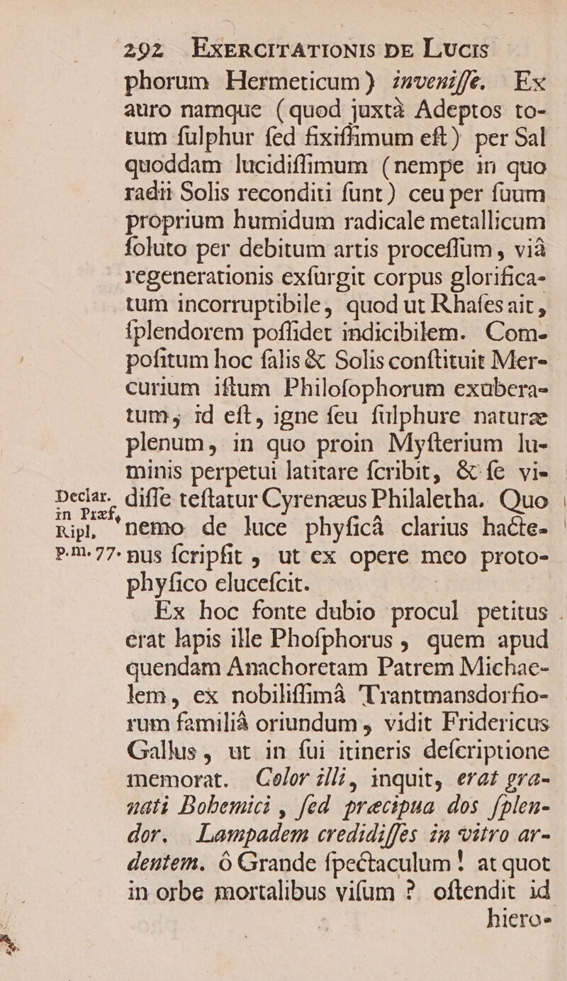 bec phorum Hermeucum) zmvesife. Ex auro namque (quod juxtà Adeptos to- tum fulphur fed fixiffimum eft) per Sal quoddam lucidiffimum (nempe in quo radii Solis reconditi funt) ceu per fuum proprium humidum radicale metallicum foluto per debitum artis proceffüm , vià regenerationis exfürgit corpus glorifica- tum incorruptibile, quod ut Rhafesait, fplendorem poffidet indicibilem. Com- pofitum hoc falis &amp; Solis conftituit Mer- curium iftum Philofophorum exübera- tum, id eft, igne feu fulphure naturae plenum, in quo proin Myfterium lu- nemo de luce phyficà clarius hacte- phyfico clucefcit. erat lapis ille Phofphorus ,, quem apud quendam Anachoretam Patrem Michac- rum familià oriundum , vidit Fridericus Gallus, ut in fui itineris deícriptione memorat. Celer zl, inquit, erat gra- nati Bobemici , fed. precipua dos fplen- dor. Lampadem credidiffes im vitro ar- deutem. ó Grande fpectaculum ! at quot in orbe mortalibus vifum ? oret id lero»